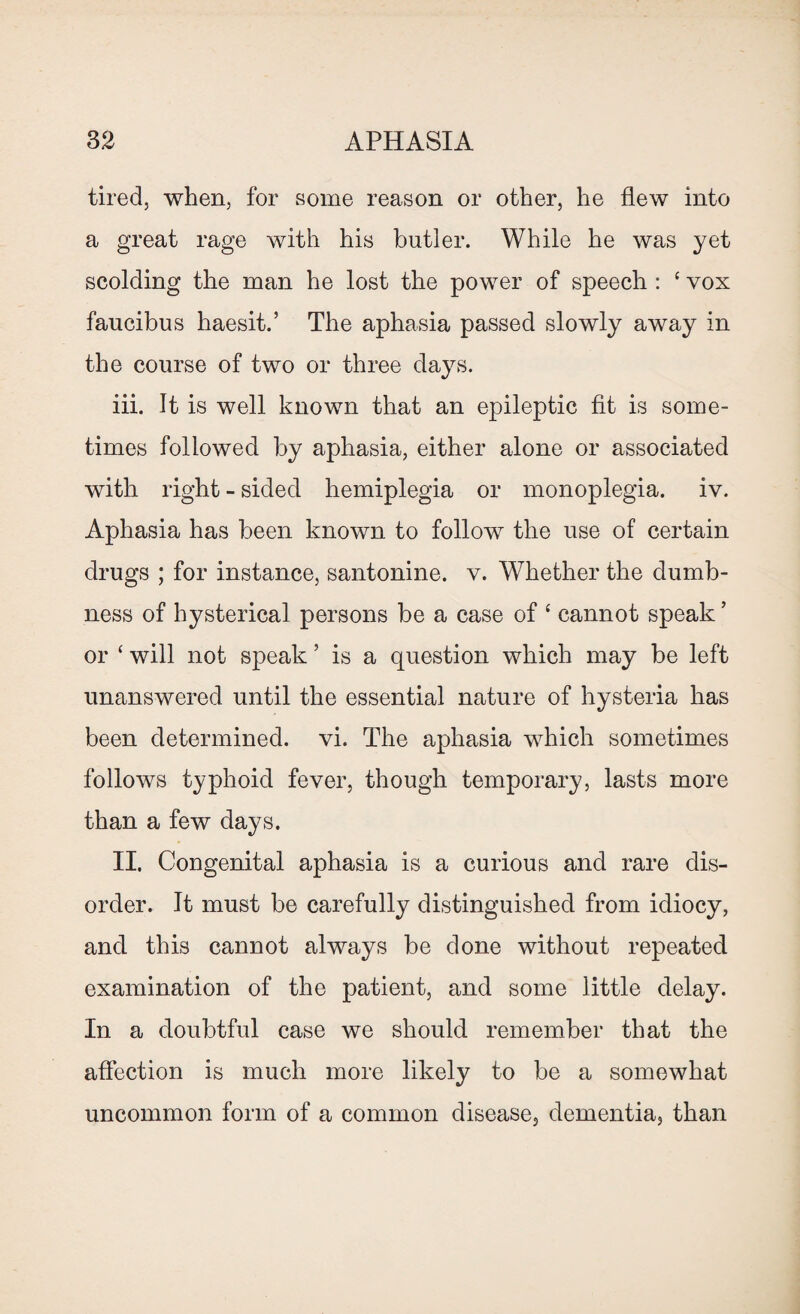 tired, when, for some reason or other, he flew into a great rage with his butler. While he was yet scolding the man he lost the power of speech : ‘ vox faucibus haesit.’ The aphasia passed slowly away in the course of two or three days. iii. It is well known that an epileptic fit is some¬ times followed by aphasia, either alone or associated with right - sided hemiplegia or monoplegia, iv. Aphasia has been known to follow the use of certain drugs ; for instance, santonine. v. Whether the dumb¬ ness of hysterical persons be a case of ‘ cannot speak ’ or ‘ will not speak ’ is a question which may be left unanswered until the essential nature of hysteria has been determined, vi. The aphasia which sometimes follows typhoid fever, though temporary, lasts more than a few days. II. Congenital aphasia is a curious and rare dis¬ order. It must be carefully distinguished from idiocy, and this cannot always be done without repeated examination of the patient, and some little delay. In a doubtful case we should remember that the affection is much more likely to be a somewhat uncommon form of a common disease, dementia, than