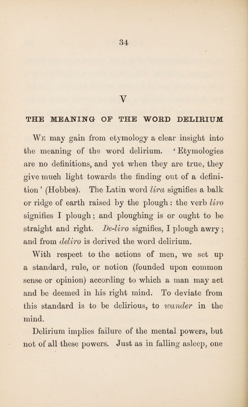 y THE MEANING OF THE WORD DELIRIUM We may gain from etymology a clear insight into the meaning of the word delirium. ‘ Etymologies are no definitions, and yet when they are true, they give much light towards the finding out of a defini¬ tion ’ (Hobbes). The Latin word lira signifies a balk or ridge of earth raised by the plough: the verb liro signifies I plough; and ploughing is or ought to be straight and right. De-liro signifies, I plough awry ; and from deliro is derived the word delirium. With respect to the actions of men, we set up a standard, rule, or notion (founded upon common sense or opinion) according to which a man may act and be deemed in his right mind. To deviate from this standard is to be delirious, to wander in the mind. Delirium implies failure of the mental powers, but not of all these powers. Just as in falling asleep, one