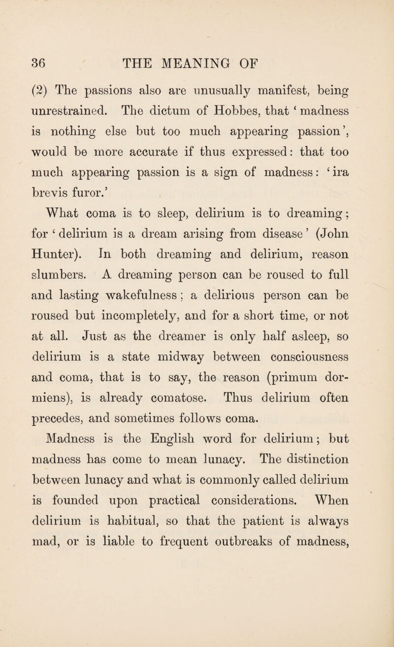 (2) The passions also are unusually manifest, being unrestrained. The dictum of Hobbes, that ‘ madness is nothing else but too much appearing passion’, would be more accurate if thus expressed: that too much appearing passion is a sign of madness: ‘ ira brevis furor.’ What coma is to sleep, delirium is to dreaming; for c delirium is a dream arising from disease ’ (John Hunter). In both dreaming and delirium, reason slumbers. A dreaming person can be roused to full and lasting wakefulness ; a delirious person can be roused but incompletely, and for a short time, or not at all. Just as the dreamer is only half asleep, so delirium is a state midway between consciousness and coma, that is to say, the reason (primum dor- miens), is already comatose. Thus delirium often precedes, and sometimes follows coma. Madness is the English word for delirium; but madness has come to mean lunacy. The distinction between lunacy and what is commonly called delirium is founded upon practical considerations. When delirium is habitual, so that the patient is always mad, or is liable to frequent outbreaks of madness,