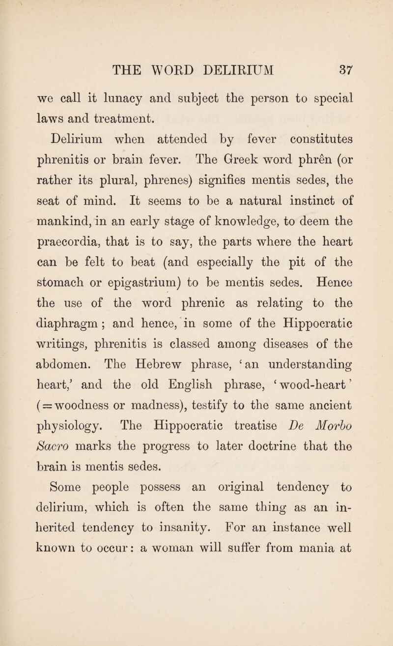 we call it lunacy and subject the person to special laws and treatment. Delirium when attended by fever constitutes phrenitis or brain fever. The Greek word phren (or rather its plural, phrenes) signifies mentis sedes, the seat of mind. It seems to be a natural instinct of mankind, in an early stage of knowledge, to deem the praecordia, that is to say, the parts where the heart can be felt to beat (and especially the pit of the stomach or epigastrium) to be mentis sedes. Hence the use of the word phrenic as relating to the diaphragm ; and hence, in some of the Hippocratic writings, phrenitis is classed among diseases of the abdomen. The Hebrew phrase, £ an understanding heart/ and the old English phrase, ‘ wood-heart ’ ( = woodness or madness), testify to the same ancient physiology. The Hippocratic treatise De Movbo Sacro marks the progress to later doctrine that the brain is mentis sedes. Some people possess an original tendency to delirium, which is often the same thing as an in¬ herited tendency to insanity. For an instance well known to occur: a woman will suffer from mania at