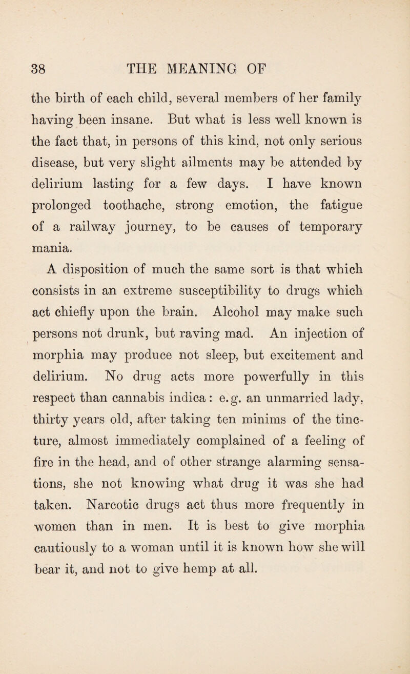 the birth of each child, several members of her family having been insane. But what is less well known is the fact that, in persons of this kind, not only serious disease, but very slight ailments may be attended by delirium lasting for a few days. I have known prolonged toothache, strong emotion, the fatigue of a railway journey, to be causes of temporary mania. A disposition of much the same sort is that which consists in an extreme susceptibility to drugs which act chiefly upon the brain. Alcohol may make such persons not drunk, but raving mad. An injection of morphia may produce not sleep, but excitement and delirium. No drug acts more powerfully in this respect than cannabis indica: e. g. an unmarried lady, thirty years old, after taking ten minims of the tinc¬ ture, almost immediately complained of a feeling of fire in the head, and of other strange alarming sensa¬ tions, she not knowing what drug it was she had taken. Narcotic drugs act thus more frequently in women than in men. It is best to give morphia cautiously to a woman until it is known how she will bear it, and not to give hemp at all.