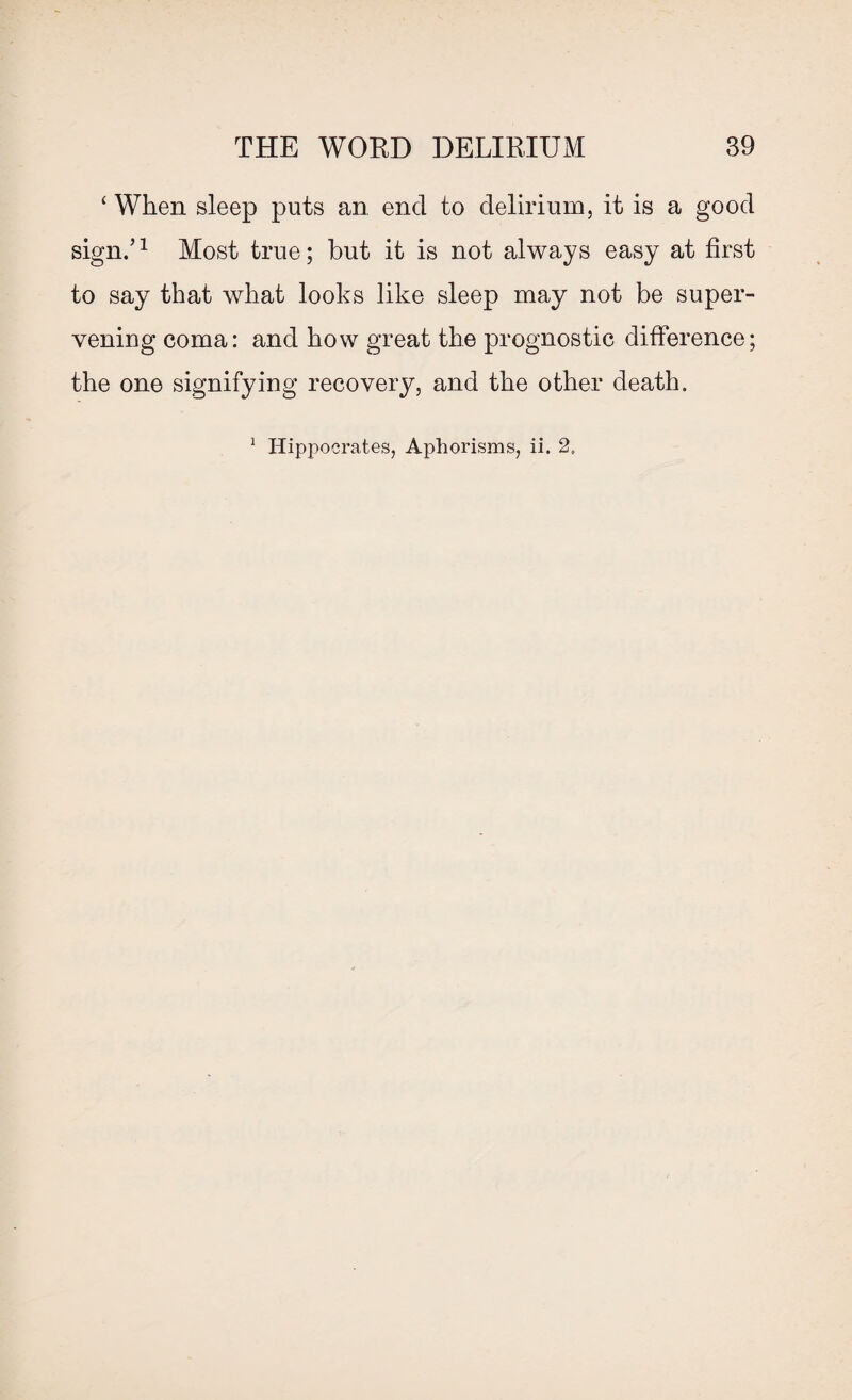 ‘ When sleep puts an encl to delirium, it is a good sign/1 Most true; but it is not always easy at first to say that what looks like sleep may not be super¬ vening coma: and how great the prognostic difference; the one signifying recovery, and the other death. 1 Hippocrates, Aphorisms, ii. 2.