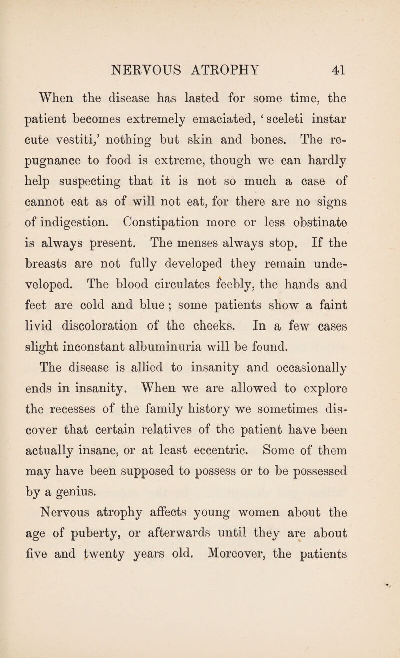 When the disease has lasted for some time, the patient becomes extremely emaciated, ‘ sceleti instar cute vestiti/ nothing but skin and bones. The re¬ pugnance to food is extreme, though we can hardly help suspecting that it is not so much a case of cannot eat as of will not eat, for there are no signs of indigestion. Constipation more or less obstinate is always present. The menses always stop. If the breasts are not fully developed they remain unde¬ veloped. The blood circulates feebly, the hands and feet are cold and blue ; some patients show a faint livid discoloration of the cheeks. In a few cases slight inconstant albuminuria will be found. The disease is allied to insanity and occasionally ends in insanity. When we are allowed to explore the recesses of the family history we sometimes dis¬ cover that certain relatives of the patient have been actually insane, or at least eccentric. Some of them may have been supposed to possess or to be possessed by a genius. Nervous atrophy affects young women about the age of puberty, or afterwards until they are about five and twenty years old. Moreover, the patients