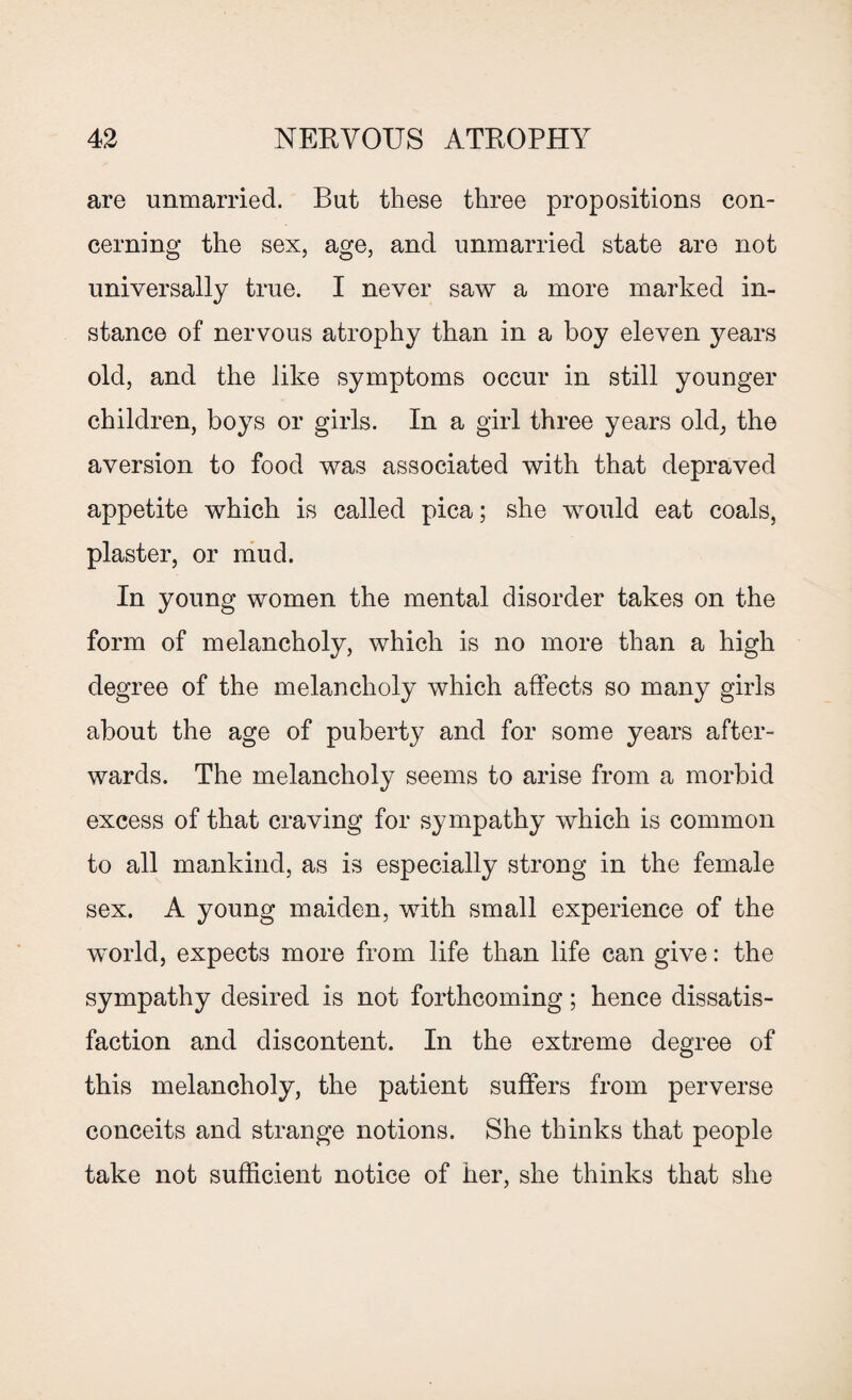 are unmarried. But these three propositions con¬ cerning the sex, age, and unmarried state are not universally true. I never saw a more marked in¬ stance of nervous atrophy than in a boy eleven years old, and the like symptoms occur in still younger children, boys or girls. In a girl three years old, the aversion to food was associated with that depraved appetite which is called pica; she would eat coals, plaster, or mud. In young women the mental disorder takes on the form of melancholy, which is no more than a high degree of the melancholy which affects so many girls about the age of puberty and for some years after¬ wards. The melancholy seems to arise from a morbid excess of that craving for sympathy which is common to all mankind, as is especially strong in the female sex. A young maiden, with small experience of the wmrld, expects more from life than life can give: the sympathy desired is not forthcoming; hence dissatis¬ faction and discontent. In the extreme degree of this melancholy, the patient suffers from perverse conceits and strange notions. She thinks that people take not sufficient notice of her, she thinks that she