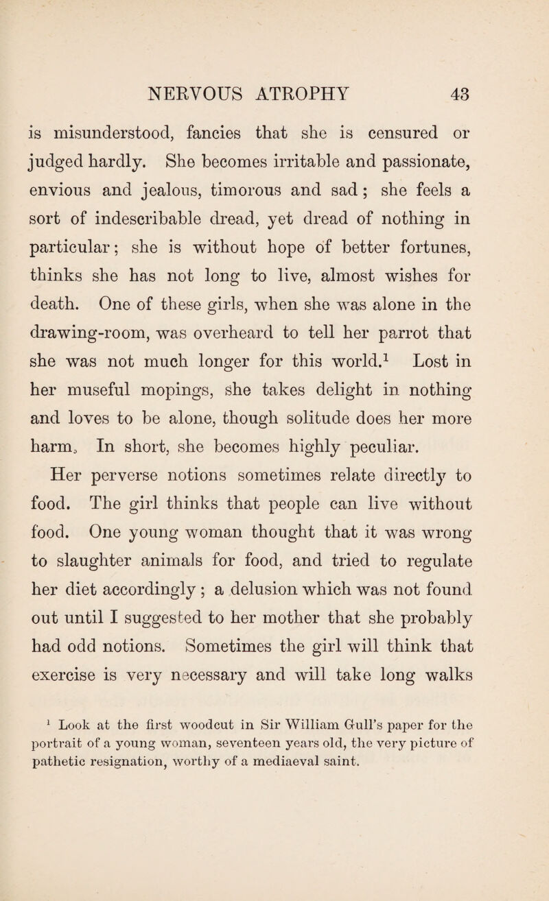 is misunderstood, fancies that she is censured or judged hardly. She becomes irritable and passionate, envious and jealous, timorous and sad; she feels a sort of indescribable dread, yet dread of nothing in particular; she is without hope of better fortunes, thinks she has not long to live, almost wishes for death. One of these girls, when she was alone in the drawing-room, was overheard to tell her parrot that she was not much longer for this world.1 Lost in her museful mopings, she takes delight in nothing and loves to be alone, though solitude does her more harm. In short, she becomes highly peculiar. Her perverse notions sometimes relate directly to food. The girl thinks that people can live without food. One young woman thought that it was wrong to slaughter animals for food, and tried to regulate her diet accordingly ; a delusion which was not found out until I suggested to her mother that she probably had odd notions. Sometimes the girl will think that exercise is very necessary and will take long walks 1 Look at the first woodcut in Sir William Gull’s paper for the portrait of a young woman, seventeen years old, the very picture of pathetic resignation, worthy of a mediaeval saint.