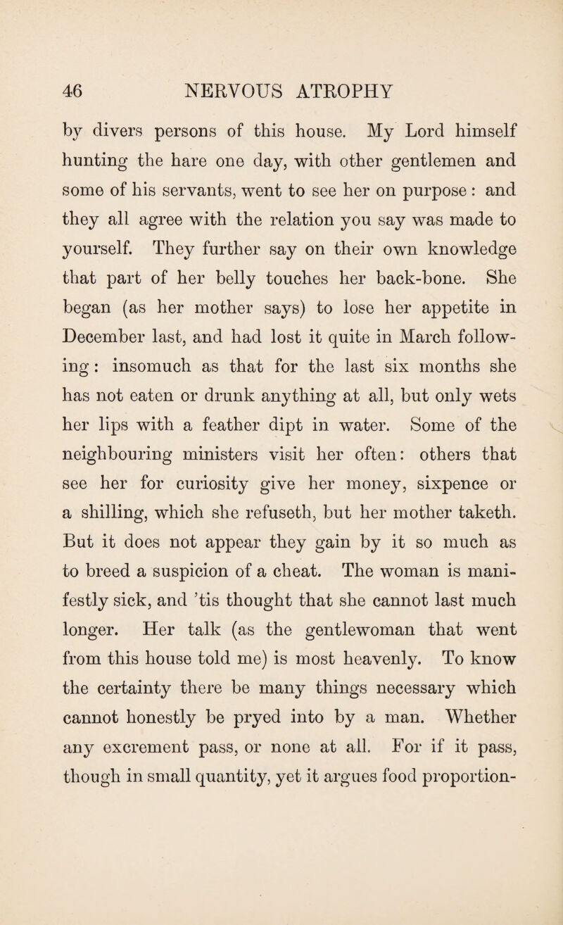 by divers persons of this house. My Lord himself hunting the hare one day, with other gentlemen and some of his servants, went to see her on purpose : and they all agree with the relation you say was made to yourself. They further say on their own knowledge that part of her belly touches her back-bone. She began (as her mother says) to lose her appetite in December last, and had lost it quite in March follow¬ ing : insomuch as that for the last six months she has not eaten or drunk anything at all, but only wets her lips with a feather dipt in water. Some of the neighbouring ministers visit her often: others that see her for curiosity give her money, sixpence or a shilling, which she refuseth, but her mother taketh. But it does not appear they gain by it so much as to breed a suspicion of a cheat. The woman is mani¬ festly sick, and ’tis thought that she cannot last much longer. Her talk (as the gentlewoman that went from this house told me) is most heavenly. To know the certainty there be many things necessary which cannot honestly be pryed into by a man. Whether any excrement pass, or none at all. For if it pass, though in small quantity, yet it argues food proportion-
