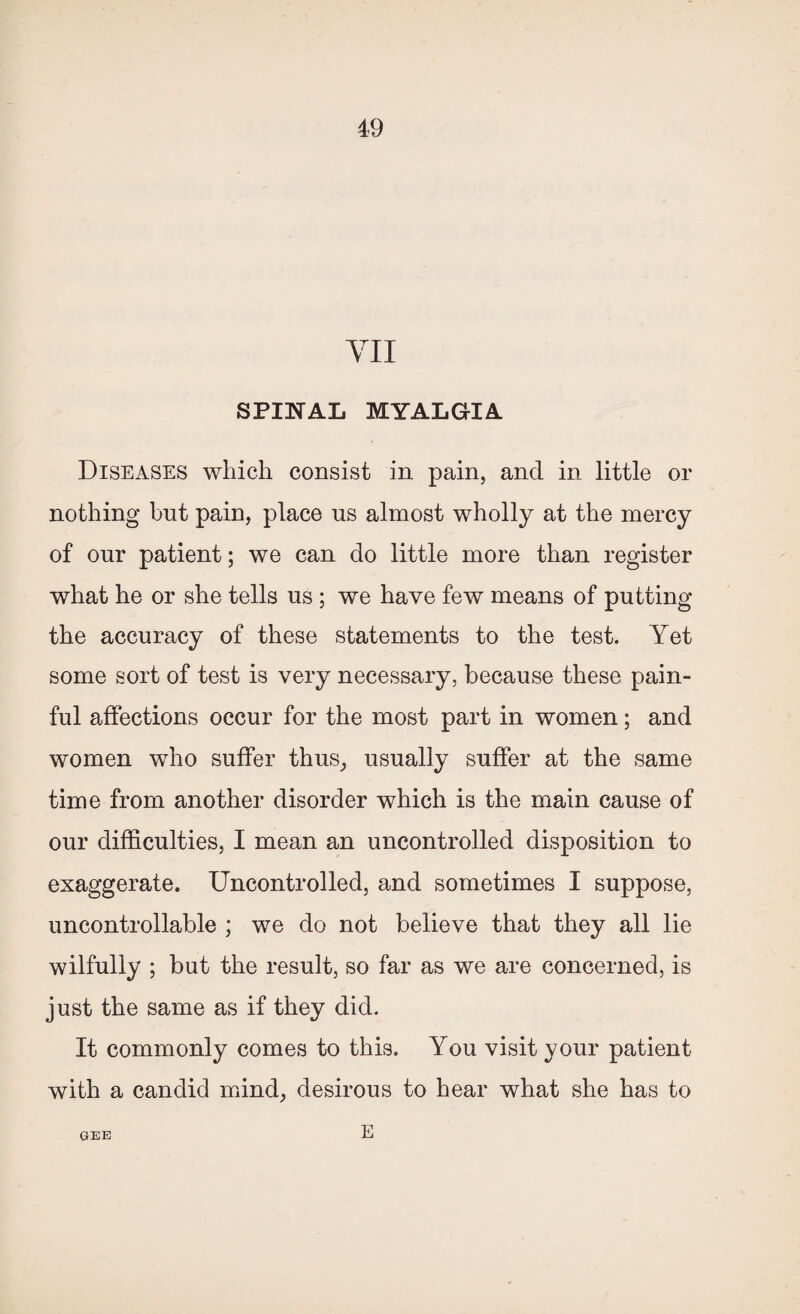 YII SPINAL MYALGIA Diseases which consist in pain, and in little or nothing but pain, place us almost wholly at the mercy of our patient; we can do little more than register what he or she tells us ; we have few means of putting the accuracy of these statements to the test. Yet some sort of test is very necessary, because these pain¬ ful affections occur for the most part in women; and women who suffer thus, usually suffer at the same time from another disorder which is the main cause of our difficulties, I mean an uncontrolled disposition to exaggerate. Uncontrolled, and sometimes I suppose, uncontrollable ; we do not believe that they all lie wilfully ; but the result, so far as we are concerned, is just the same as if they did. It commonly comes to this. You visit your patient with a candid mind, desirous to hear what she has to GEE E