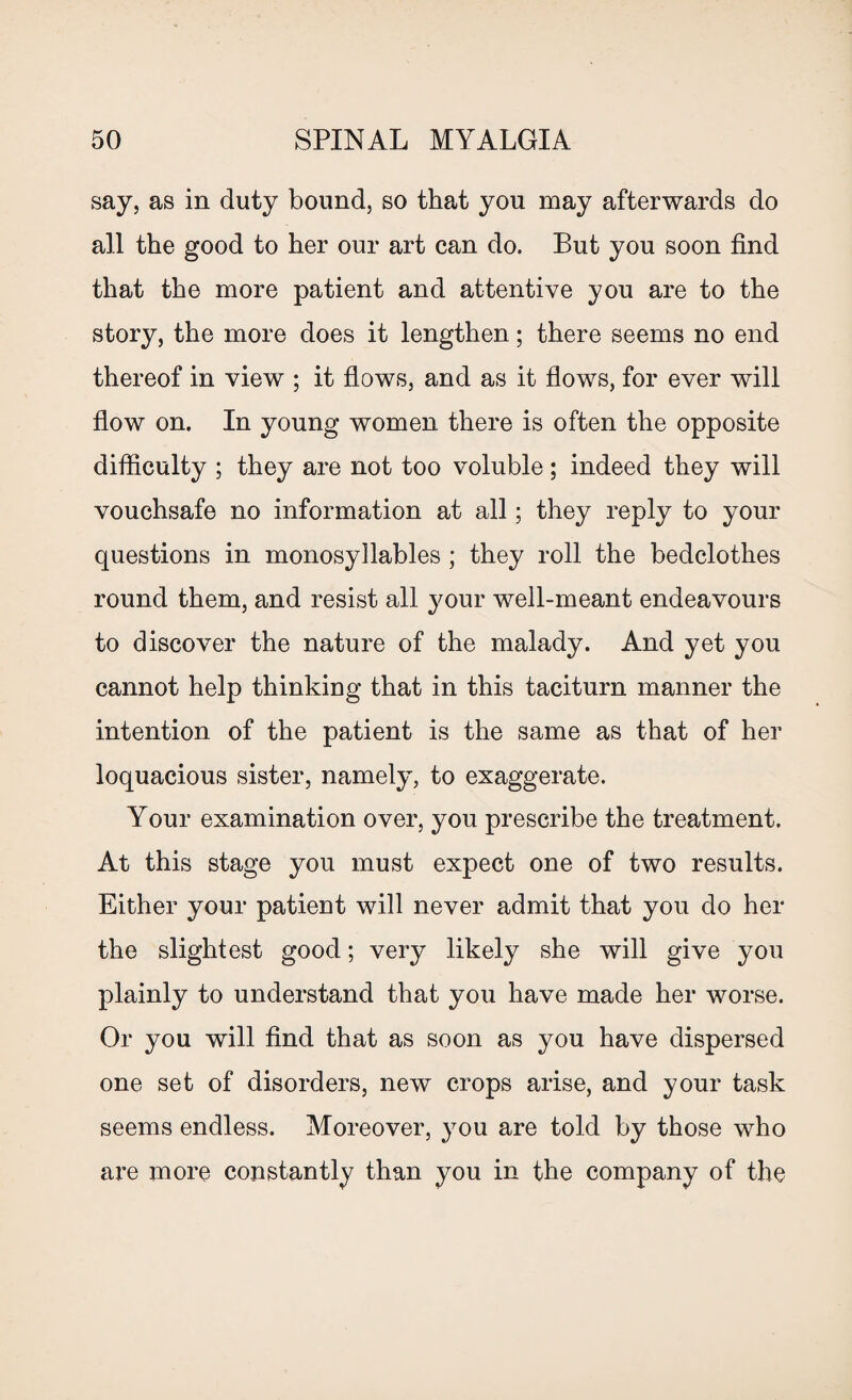 say, as in duty bound, so that you may afterwards do all the good to her our art can do. But you soon find that the more patient and attentive you are to the story, the more does it lengthen; there seems no end thereof in view ; it flows, and as it flows, for ever will flow on. In young women there is often the opposite difficulty ; they are not too voluble; indeed they will vouchsafe no information at all; they reply to your questions in monosyllables ; they roll the bedclothes round them, and resist all your well-meant endeavours to discover the nature of the malady. And yet you cannot help thinking that in this taciturn manner the intention of the patient is the same as that of her loquacious sister, namely, to exaggerate. Your examination over, you prescribe the treatment. At this stage you must expect one of two results. Either your patient will never admit that you do her the slightest good; very likely she will give you plainly to understand that you have made her worse. Or you will find that as soon as you have dispersed one set of disorders, new crops arise, and your task seems endless. Moreover, you are told by those who are more constantly than you in the company of the