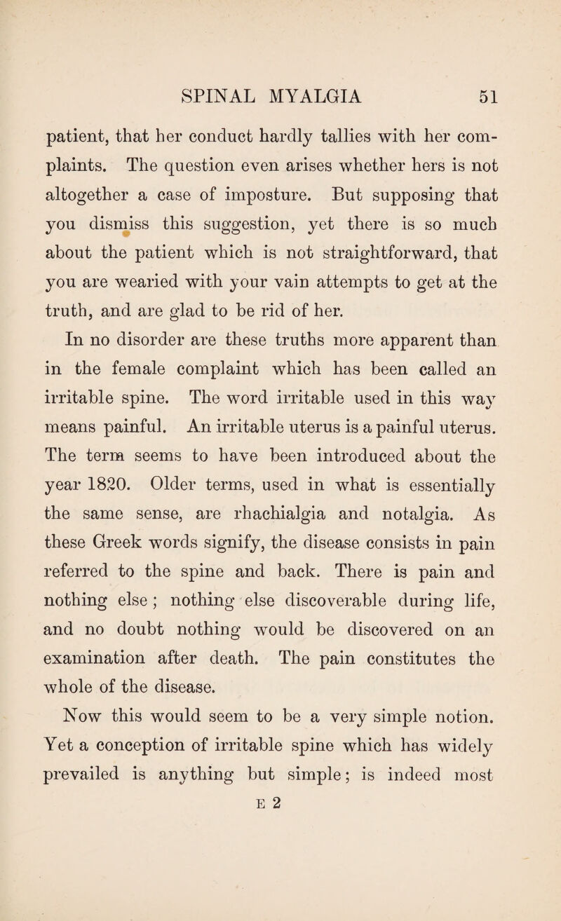 patient, that her conduct hardly tallies with her com¬ plaints. The question even arises whether hers is not altogether a case of imposture. But supposing that you dismiss this suggestion, yet there is so much about the patient which is not straightforward, that you are wearied with your vain attempts to get at the truth, and are glad to be rid of her. In no disorder are these truths more apparent than in the female complaint which has been called an irritable spine. The word irritable used in this way means painful. An irritable uterus is a painful uterus. The term seems to have been introduced about the year 1820. Older terms, used in what is essentially the same sense, are rhachialgia and notalgia. As these Greek words signify, the disease consists in pain referred to the spine and back. There is pain and nothing else ; nothing else discoverable during life, and no doubt nothing would be discovered on an examination after death. The pain constitutes the whole of the disease. Now this would seem to be a very simple notion. Yet a conception of irritable spine which has widely prevailed is anything but simple; is indeed most E 2