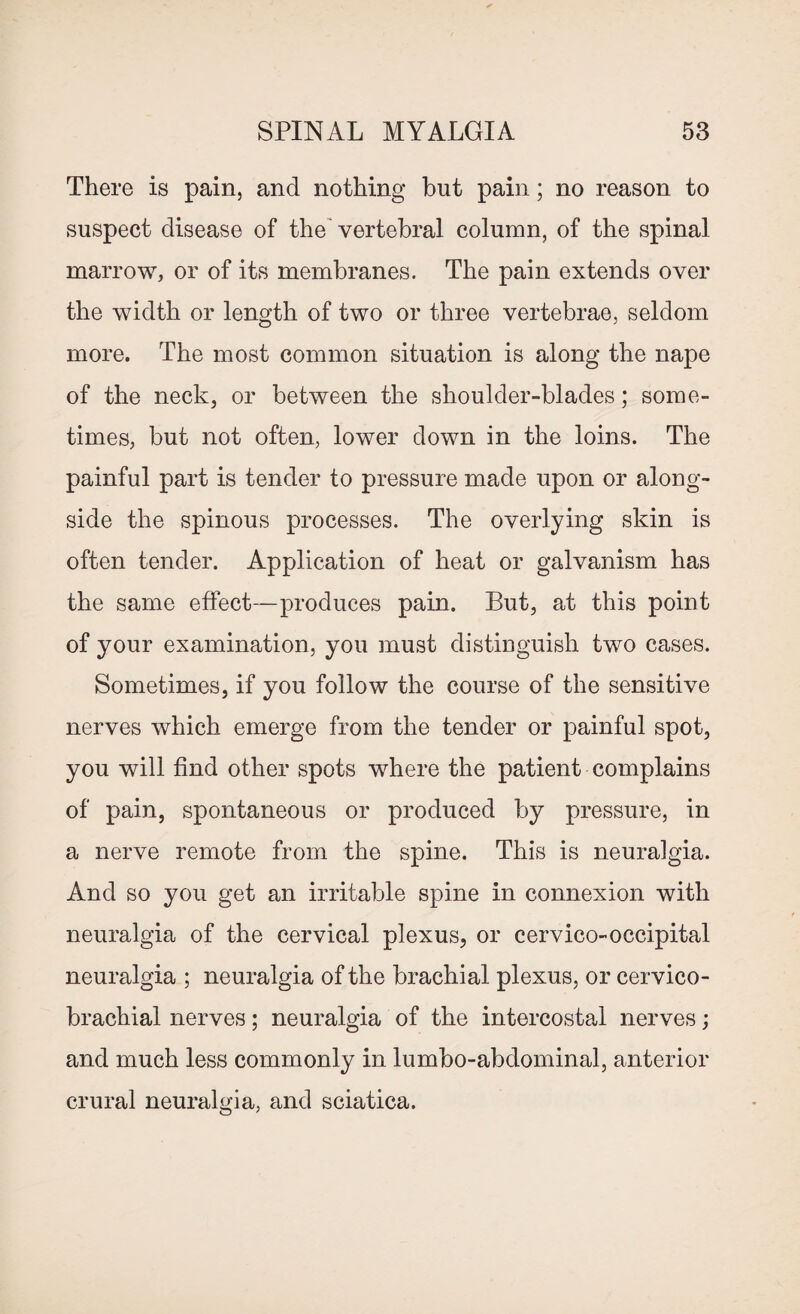 There is pain, and nothing but pain; no reason to suspect disease of the vertebral column, of the spinal marrow, or of its membranes. The pain extends over the width or length of two or three vertebrae, seldom more. The most common situation is along the nape of the neck, or between the shoulder-blades; some¬ times, but not often, lower down in the loins. The painful part is tender to pressure made upon or along¬ side the spinous processes. The overlying skin is often tender. Application of heat or galvanism has the same effect—produces pain. But, at this point of your examination, you must distinguish two cases. Sometimes, if you follow the course of the sensitive nerves which emerge from the tender or painful spot, you will find other spots where the patient complains of pain, spontaneous or produced by pressure, in a nerve remote from the spine. This is neuralgia. And so you get an irritable spine in connexion with neuralgia of the cervical plexus, or cervico-occipital neuralgia ; neuralgia of the brachial plexus, or cervico- brachial nerves; neuralgia of the intercostal nerves; and much less commonly in lumbo-abdominal, anterior crural neuralgia, and sciatica.