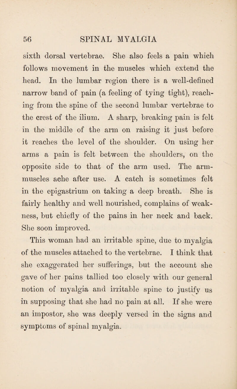 sixth dorsal vertebrae. She also feels a pain which follows movement in the muscles which extend the head. In the lumbar region there is a well-defined narrow band of pain (a feeling of tying tight), reach¬ ing from the spine of the second lumbar vertebrae to the crest of the ilium. A sharp, breaking pain is felt in the middle of the arm on raising it just before it reaches the level of the shoulder. On using her arms a pain is felt between the shoulders, on the opposite side to that of the arm used. The arm- muscles ache after use. A catch is sometimes felt in the epigastrium on taking a deep breath. She is fairly healthy and well nourished, complains of weak¬ ness, but chiefly of the pains in her neck and back. She soon improved. This woman had an irritable spine, due to myalgia of the muscles attached to the vertebrae. I think that she exaggerated her sufferings, but the account she gave of her pains tallied too closely with our general notion of myalgia and irritable spine to justify us in supposing that she had no pain at all. If she were an impostor, she was deeply versed in the signs and symptoms of spinal myalgia.