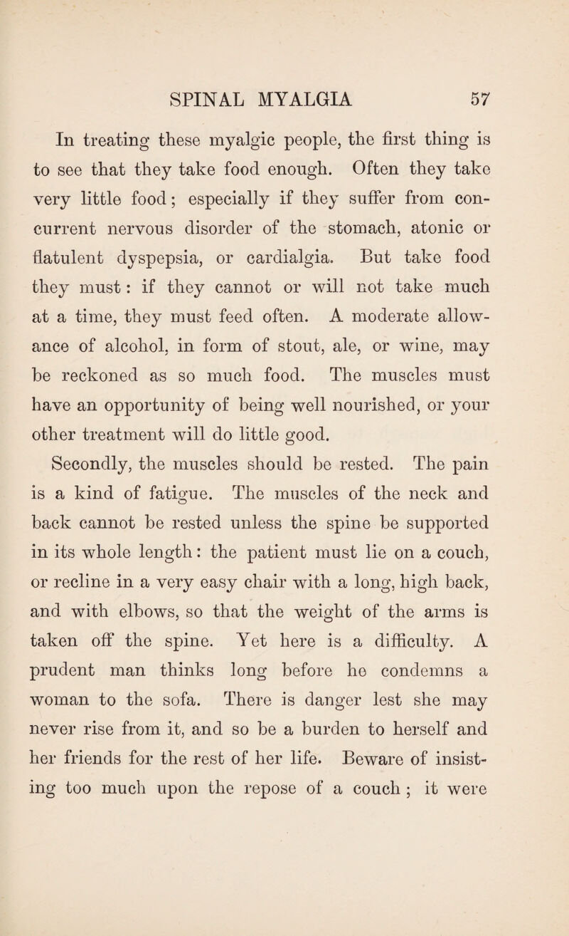 In treating these myalgic people, the first thing is to see that they take food enough. Often they take very little food; especially if they suffer from con¬ current nervous disorder of the stomach, atonic or flatulent dyspepsia, or cardialgia. But take food they must: if they cannot or will not take much at a time, they must feed often. A moderate allow¬ ance of alcohol, in form of stout, ale, or wine, may be reckoned as so much food. The muscles must have an opportunity of being well nourished, or your other treatment will do little good. Secondly, the muscles should be rested. The pain is a kind of fatigue. The muscles of the neck and back cannot be rested unless the spine be supported in its whole length: the patient must lie on a couch, or recline in a very easy chair with a long, high back, and with elbows, so that the weight of the arms is taken off the spine. Yet here is a difficulty. A prudent man thinks long before he condemns a woman to the sofa. There is danger lest she may never rise from it, and so be a burden to herself and her friends for the rest of her life. Beware of insist¬ ing too much upon the repose of a couch ; it were