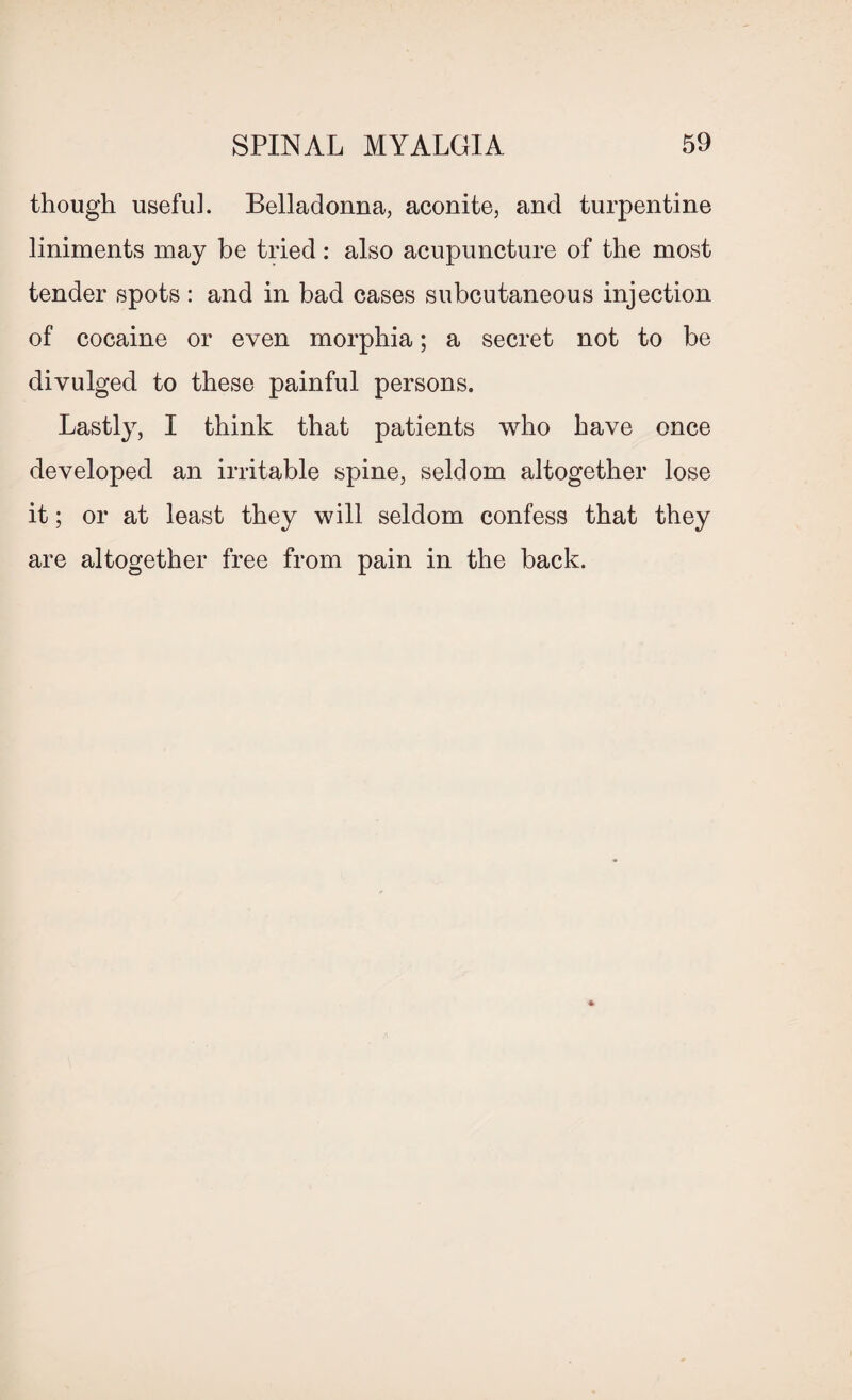 though useful. Belladonna, aconite, and turpentine liniments may be tried: also acupuncture of the most tender spots : and in bad cases subcutaneous injection of cocaine or even morphia; a secret not to be divulged to these painful persons. Lastly, I think that patients who have once developed an irritable spine, seldom altogether lose it; or at least they will seldom confess that they are altogether free from pain in the back.