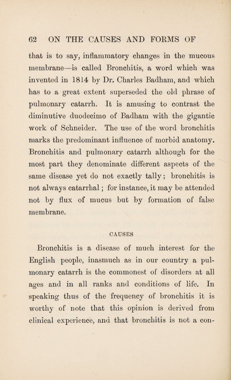 that is to say, inflammatory changes in the mucous membrane—is called Bronchitis, a word which was invented in 1814 by Dr. Charles Badham, and which has to a great extent superseded the old phrase of pulmonary catarrh. It is amusing to contrast the diminutive duodecimo of Badham with the gigantic work of Schneider. The use of the word bronchitis marks the predominant influence of morbid anatomy. Bronchitis and pulmonary catarrh although for the most part they denominate different aspects of the same disease yet do not exactly tally; bronchitis is not always catarrhal; for instance, it may be attended not by flux of mucus but by formation of false membrane. CAUSES Bronchitis is a disease of much interest for the English people, inasmuch as in our country a pul¬ monary catarrh is the commonest of disorders at all ages and in all ranks and conditions of life. In O speaking thus of the frequency of bronchitis it is worthy of note that this opinion is derived from clinical experience, and that bronchitis is not a con-