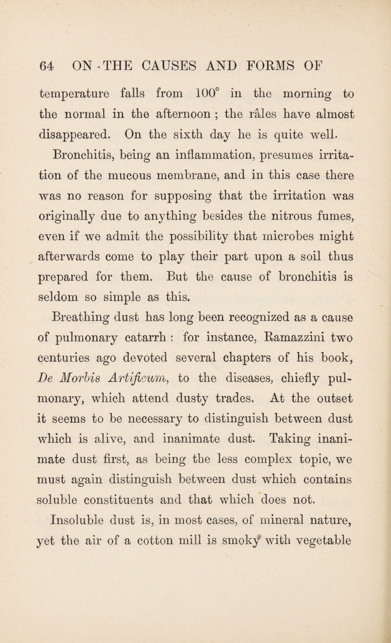 temperature falls from 100° in the morning to the normal in the afternoon ; the rales have almost disappeared. On the sixth day he is quite well. Bronchitis, being an inflammation, presumes irrita¬ tion of the mucous membrane, and in this case there was no reason for supposing that the irritation was originally due to anything besides the nitrous fumes, even if we admit the possibility that microbes might afterwards come to play their part upon a soil thus prepared for them. But the cause of bronchitis is seldom so simple as this. Breathing dust has long been recognized as a cause of pulmonary catarrh : for instance, Ramazzini two centuries ago devoted several chapters of his book, De Morbis Artificum, to the diseases, chiefly pul¬ monary, which attend dusty trades. At the outset it seems to be necessary to distinguish between dust which is alive, and inanimate dust. Taking inani¬ mate dust first, as being the less complex topic, we must again distinguish between dust which contains soluble constituents and that which does not. Insoluble dust is, in most cases, of mineral nature, yet the air of a cotton mill is smoky with vegetable