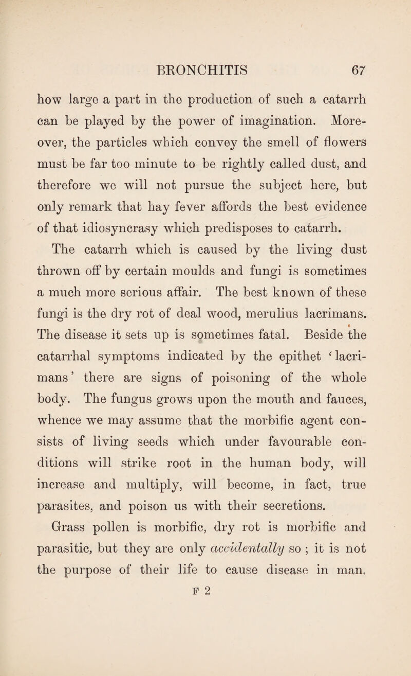 how large a part in the production of such a catarrh can be played by the power of imagination. More¬ over, the particles which convey the smell of flowers must be far too minute to be rightly called dust, and therefore we will not pursue the subject here, but only remark that hay fever affords the best evidence of that idiosyncrasy which predisposes to catarrh. The catarrh which is caused by the living dust thrown off by certain moulds and fungi is sometimes a much more serious affair. The best known of these fungi is the dry rot of deal wood, merulius lacrimans. c The disease it sets up is sometimes fatal. Beside the catarrhal symptoms indicated by the epithet ‘ lacri¬ mans ’ there are signs of poisoning of the whole body. The fungus grows upon the mouth and fauces, whence we may assume that the morbific agent con¬ sists of living seeds which under favourable con¬ ditions will strike root in the human body, will increase and multiply, will become, in fact, true parasites, and poison us with their secretions. Grass pollen is morbific, dry rot is morbific and parasitic, but they are only accidentally so ; it is not the purpose of their life to cause disease in man. f 2