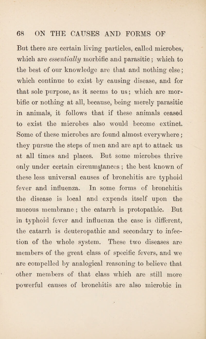 But there are certain living particles, called microbes, which are essentially morbific and parasitic; which to the best of our knowledge are that and nothing else; which continue to exist by causing disease, and for that sole purpose, as it seems to us; which are mor¬ bific or nothing at all, because, being merely parasitic in animals, it follows that if these animals ceased to exist the microbes also would become extinct. Some of these microbes are found almost everywhere ; they pursue the steps of men and are apt to attack us at all times and places. But some microbes thrive only under certain circumstances ; the best known of these less universal causes of bronchitis are typhoid fever and influenza. In some forms of bronchitis the disease is local and expends itself upon the mucous membrane ; the catarrh is protopathic. But in typhoid fever and influenza the case is different, the catarrh is deuteropathic and secondary to infec¬ tion of the whole system. These two diseases are members of the great class of specific fevers, and we are compelled by analogical reasoning to believe that other members of that class which are still more powerful causes of bronchitis are also microbic in