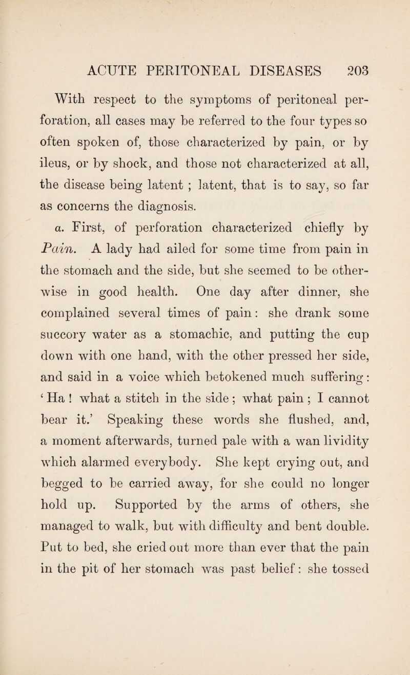 With respect to the symptoms of peritoneal per¬ foration, all cases may be referred to the four types so often spoken of, those characterized by pain, or by ileus, or by shock, and those not characterized at all, the disease being latent ; latent, that is to say, so far as concerns the diagnosis. a. First, of perforation characterized chiefly by Pain. A lady had ailed for some time from pain in the stomach and the side, but she seemed to be other¬ wise in good health. One day after dinner, she complained several times of pain: she drank some succory water as a stomachic, and putting the cup down with one hand, with the other pressed her side, and said in a voice which betokened much sufferino;: 4 Ha ! what a stitch in the side ; what pain ; I cannot bear it.’ Speaking these words she flushed, and, a moment afterwards, turned pale with a wan lividity which alarmed everybody. She kept crying out, and begged to be carried away, for she could no longer hold up. Supported by the arms of others, she managed to walk, but with difficulty and bent double. Put to bed, she cried out more than ever that the pain in the pit of her stomach was past belief: she tossed