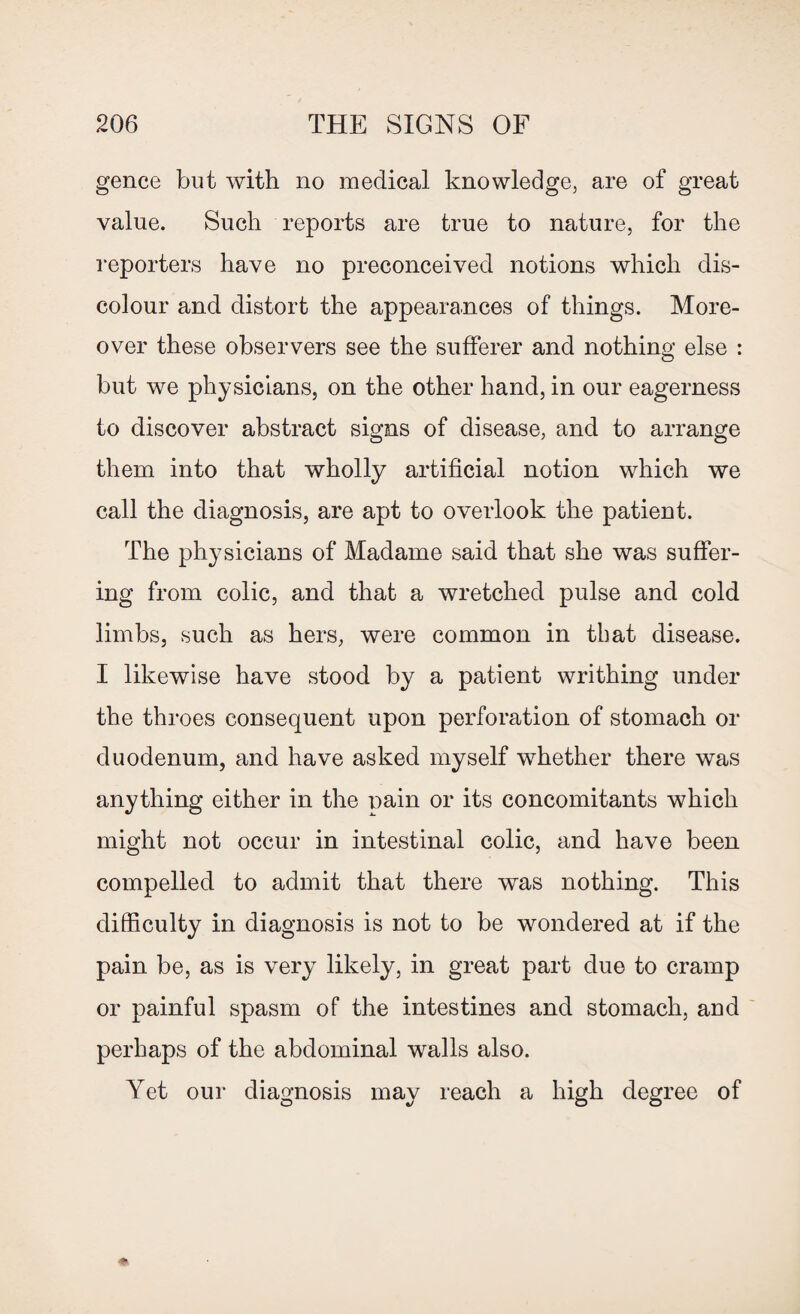 gence but with no medical knowledge, are of great value. Such reports are true to nature, for the reporters have no preconceived notions which dis¬ colour and distort the appearances of things. More¬ over these observers see the sufferer and nothing else : but we physicians, on the other hand, in our eagerness to discover abstract signs of disease, and to arrange them into that wholly artificial notion which we call the diagnosis, are apt to overlook the patient. The physicians of Madame said that she was suffer¬ ing from colic, and that a wretched pulse and cold limbs, such as hers, were common in that disease. I likewise have stood by a patient writhing under the throes consequent upon perforation of stomach or duodenum, and have asked myself whether there was anything either in the nain or its concomitants which might not occur in intestinal colic, and have been compelled to admit that there was nothing. This difficulty in diagnosis is not to be wondered at if the pain be, as is very likely, in great part due to cramp or painful spasm of the intestines and stomach, and perhaps of the abdominal walls also. Yet our diagnosis may reach a high degree of