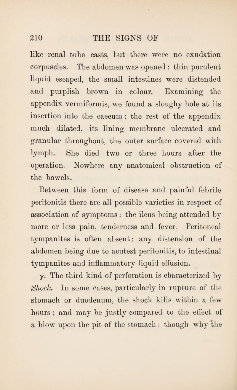 like renal tube casts, but there were no exudation corpuscles. The abdomen was opened : thin purulent liquid escaped, the small intestines were distended and purplish brown in colour. Examining the appendix vermiformis, we found a sloughy hole at its insertion into the caecum : the rest of the appendix much dilated, its lining membrane ulcerated and granular throughout, the outer surface covered with lymph. She died two or three hours after the operation. Nowhere any anatomical obstruction of the bowels. Between this form of disease and painful febrile peritonitis there are all possible varieties in respect of association of symptoms: the ileus being attended by more or less pain, tenderness and fever. Peritoneal tympanites is often absent: any distension of the abdomen being due to acutest peritonitis, to intestinal tympanites and inflammatory liquid effusion. y. The third kind of perforation is characterized by Shock. In some cases, particularly in rupture of the stomach or duodenum, the shock kills within a few hours ; and may be justly compared to the effect of a blow upon the pit of the stomach : though why the