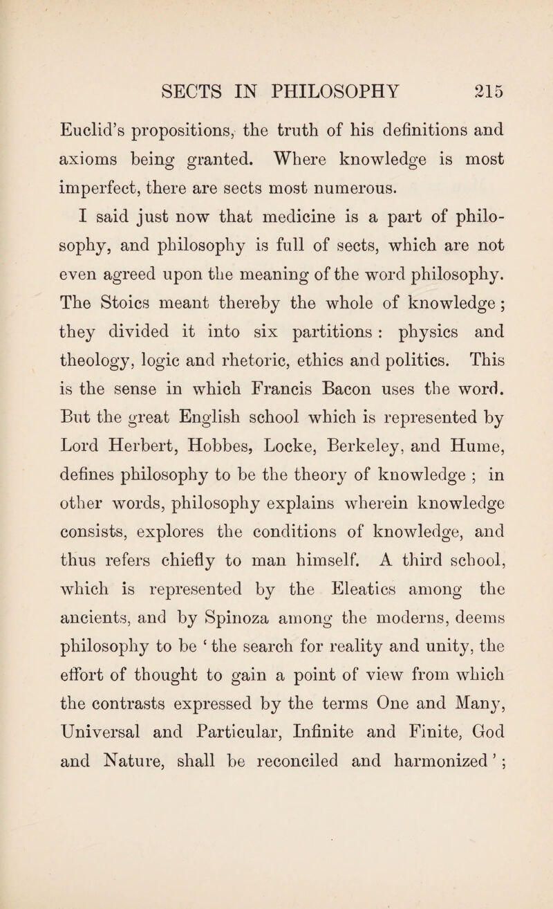 Euclid’s propositions, the truth of his definitions and axioms being granted. Where knowledge is most imperfect, there are sects most numerous. I said just now that medicine is a part of philo¬ sophy, and philosophy is full of sects, which are not even agreed upon the meaning of the word philosophy. The Stoics meant thereby the whole of knowledge; they divided it into six partitions : physics and theology, logic and rhetoric, ethics and politics. This is the sense in which Francis Bacon uses the word. But the great English school which is represented by Lord Herbert, Hobbes, Locke, Berkeley, and Hume, defines philosophy to be the theory of knowledge ; in other words, philosophy explains wherein knowledge consists, explores the conditions of knowledge, and thus refers chiefly to man himself. A third school, which is represented by the Eleatics among the ancients, and by Spinoza among the moderns, deems philosophy to be ‘ the search for reality and unity, the effort of thought to gain a point of view from which the contrasts expressed by the terms One and Many, Universal and Particular, Infinite and Finite, God and Nature, shall be reconciled and harmonized ’ ;