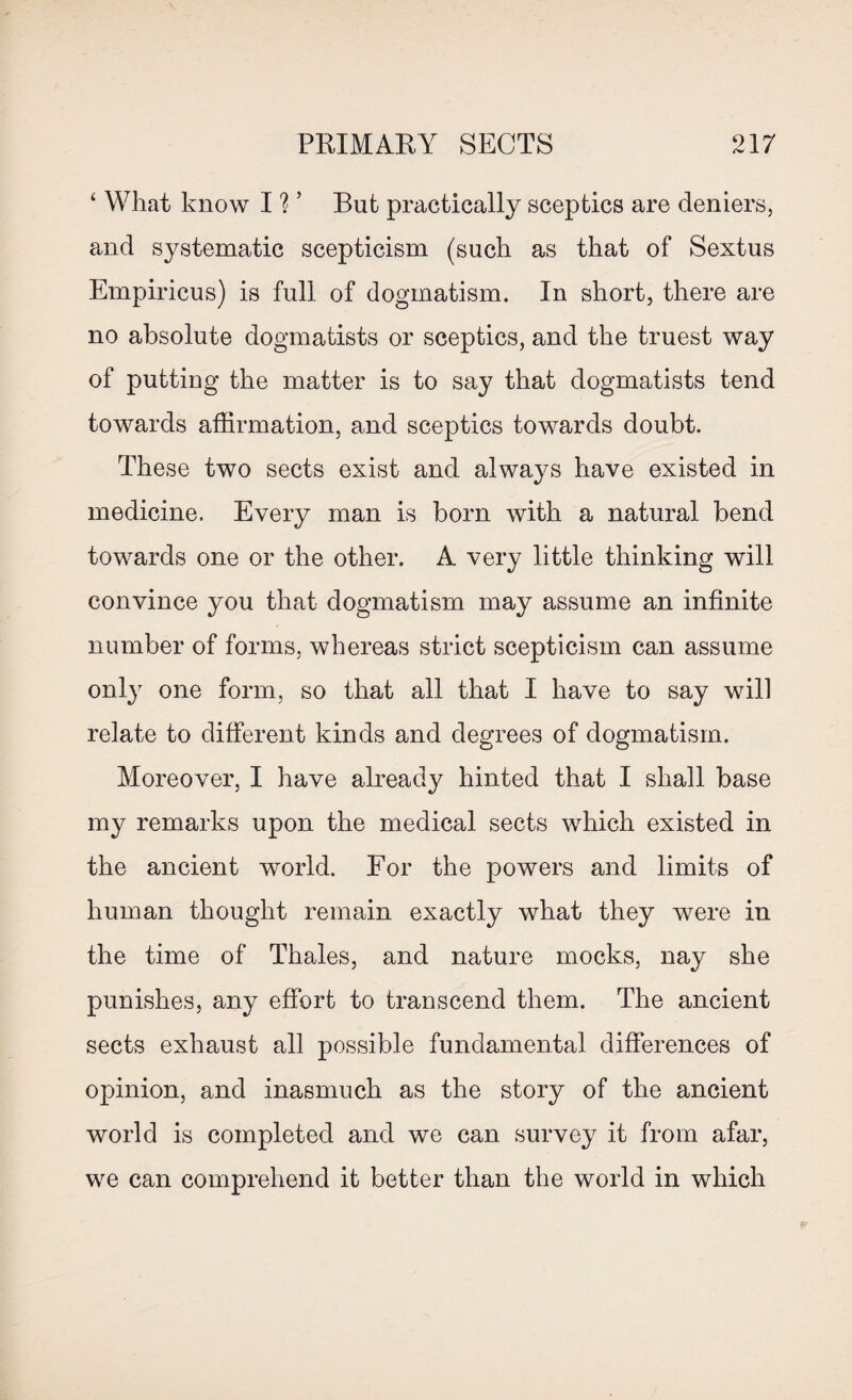 ‘ What know I ? ’ But practically sceptics are deniers, and systematic scepticism (such as that of Sextus Empiricus) is full of dogmatism. In short, there are no absolute dogmatists or sceptics, and the truest way of putting the matter is to say that dogmatists tend towards affirmation, and sceptics towards doubt. These two sects exist and always have existed in medicine. Every man is born with a natural bend towards one or the other. A very little thinking will convince you that dogmatism may assume an infinite number of forms, whereas strict scepticism can assume only one form, so that all that I have to say will relate to different kinds and degrees of dogmatism. Moreover, I have already hinted that I shall base my remarks upon the medical sects which existed in the ancient world. For the powers and limits of human thought remain exactly what they were in the time of Thales, and nature mocks, nay she punishes, any effort to transcend them. The ancient sects exhaust all possible fundamental differences of opinion, and inasmuch as the story of the ancient world is completed and we can survey it from afar, we can comprehend it better than the world in which