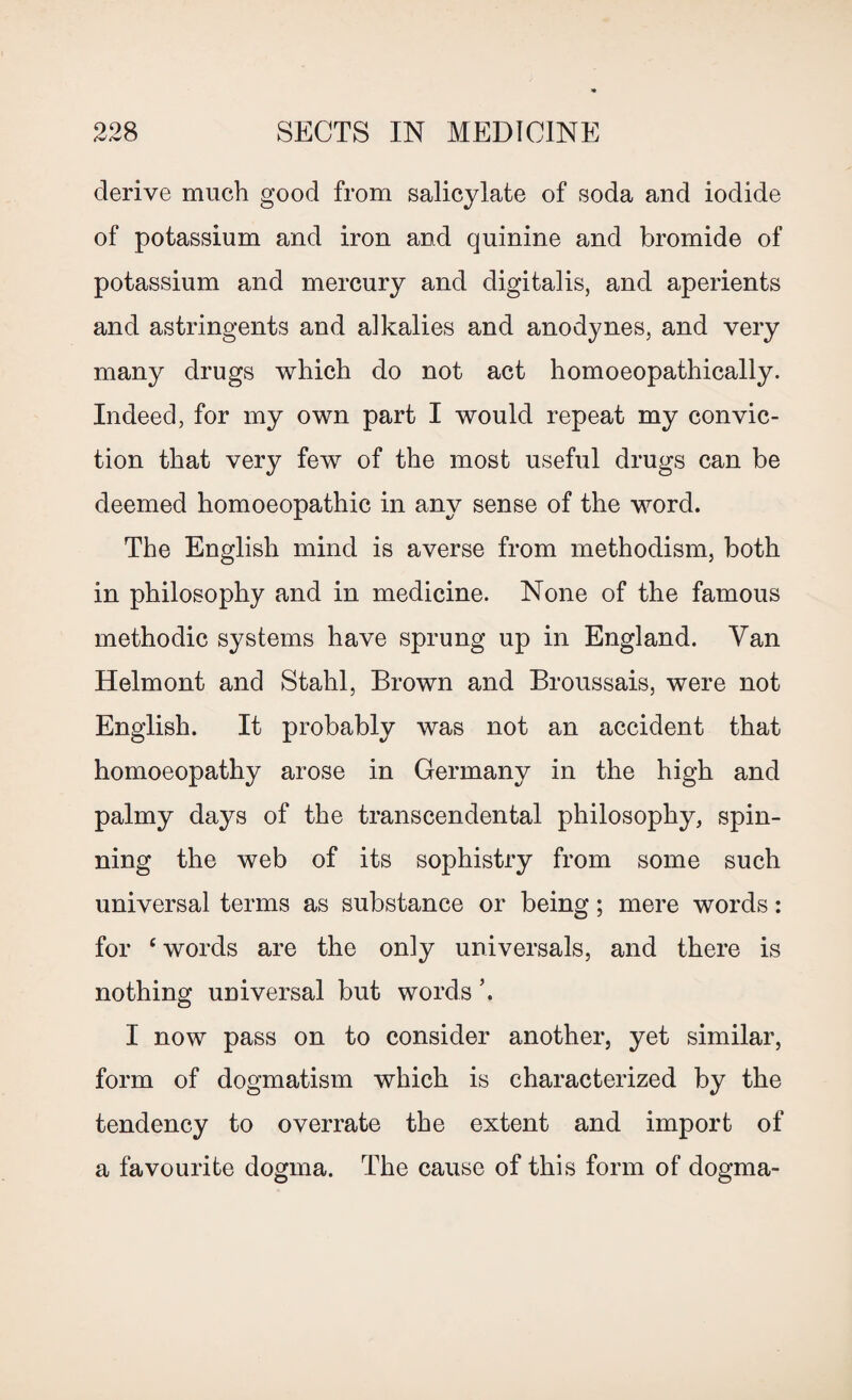 derive much good from salicylate of soda and iodide of potassium and iron and quinine and bromide of potassium and mercury and digitalis, and aperients and astringents and alkalies and anodynes, and very many drugs which do not act homoeopathically. Indeed, for my own part I would repeat my convic¬ tion that very few of the most useful drugs can be deemed homoeopathic in any sense of the word. The English mind is averse from methodism, both in philosophy and in medicine. None of the famous methodic systems have sprung up in England. Van Helmont and Stahl, Brown and Broussais, were not English. It probably was not an accident that homoeopathy arose in Germany in the high and palmy days of the transcendental philosophy, spin¬ ning the web of its sophistry from some such universal terms as substance or being; mere words: for ‘words are the only universals, and there is nothing universal but words ’. I now pass on to consider another, yet similar, form of dogmatism which is characterized by the tendency to overrate the extent and import of a favourite dogma. The cause of this form of dogma-