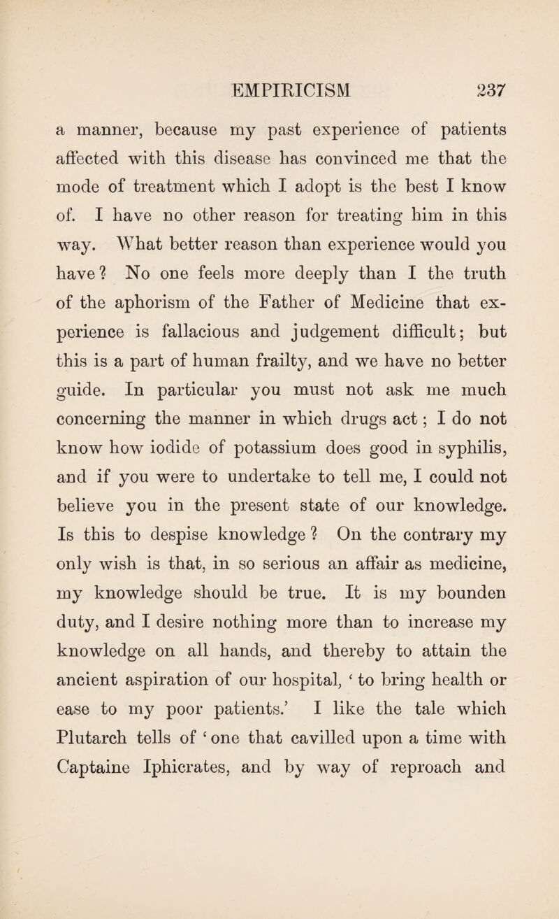 a manner, because my past experience of patients affected with this disease has convinced me that the mode of treatment which I adopt is the best I know of. I have no other reason for treating him in this way. What better reason than experience would you have ? No one feels more deeply than I the truth of the aphorism of the Father of Medicine that ex¬ perience is fallacious and judgement difficult; but this is a part of human frailty, and we have no better guide. In particular you must not ask me much concerning the manner in which drugs act; I do not know how iodide of potassium does good in syphilis, and if you were to undertake to tell me, I could not believe you in the present state of our knowledge. Is this to despise knowledge ? On the contrary my only wish is that, in so serious an affair as medicine, my knowledge should be true. It is my bounden duty, and I desire nothing more than to increase my knowledge on all hands, and thereby to attain the ancient aspiration of our hospital, ‘ to bring health or ease to my poor patients.’ I like the tale which Plutarch tells of ‘ one that cavilled upon a time with Captaine Iphicrates, and by way of reproach and