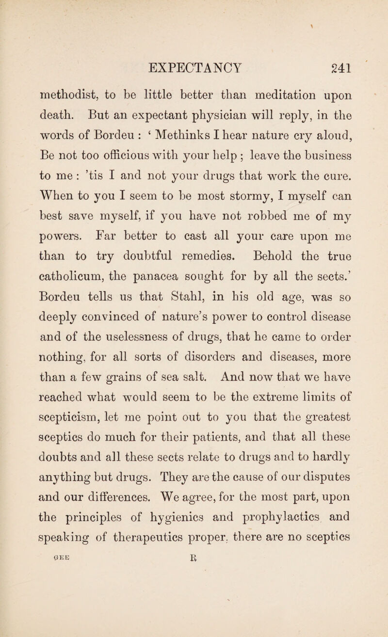 methodist, to be little better than meditation upon death. But an expectant physician will reply, in the words of Bordeu : 4 Methinks I hear nature cry aloud, Be not too officious with your help ; leave the business to me : ’tis I and not your drugs that work the cure. When to you I seem to be most stormy, I myself can best save myself, if you have not robbed me of my powers. Far better to cast all your care upon me than to try doubtful remedies. Behold the true catholicum, the panacea sought for by all the sects.’ Bordeu tells us that Stahl, in his old age, was so deeply convinced of nature’s power to control disease and of the uselessness of drugs, that he came to order nothing, for all sorts of disorders and diseases, more than a few grains of sea salt. And now that we have reached what would seem to be the extreme limits of scepticism, let me point out to you that the greatest sceptics do much for their patients, and that all these doubts and ail these sects relate to drugs and to hardly anything but drugs. They are the cause of our disputes and our differences. We agree, for the most part, upon the principles of hygienics and prophylactics and speaking of therapeutics proper, there are no sceptics gee R