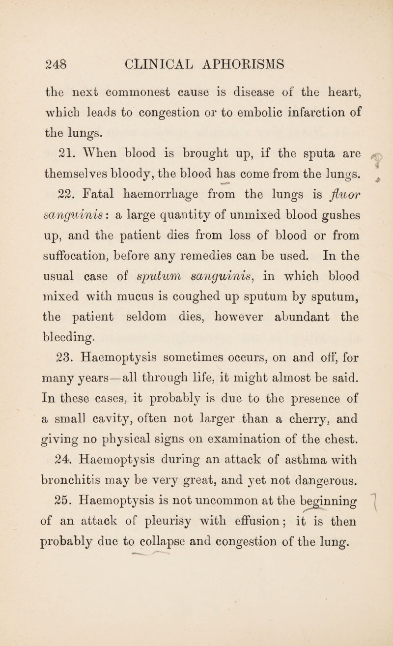 the next commonest cause is disease of the heart, which leads to congestion or to embolic infarction of the lungs. 21. When blood is brought up, if the sputa are themselves bloody, the blood has come from the lungs. 22. Fatal haemorrhage from the lungs is fluor sanguinis : a large quantity of unmixed blood gushes up, and the patient dies from loss of blood or from suffocation, before any remedies can be used. In the usual case of sputum sanguinis, in which blood mixed with mucus is coughed up sputum by sputum, the patient seldom dies, however abundant the bleeding. 23. Haemoptysis sometimes occurs, on and off, for many years—all through life, it might almost be said. In these cases, it probably is due to the presence of a small cavity, often not larger than a cherry, and giving no physical signs on examination of the chest. 24. Haemoptysis during an attack of asthma with bronchitis may be very great, and yet not dangerous. 25. Haemoptysis is not uncommon at the beginning of an attack of pleurisy with effusion; it is then probably due to collapse and congestion of the lung.