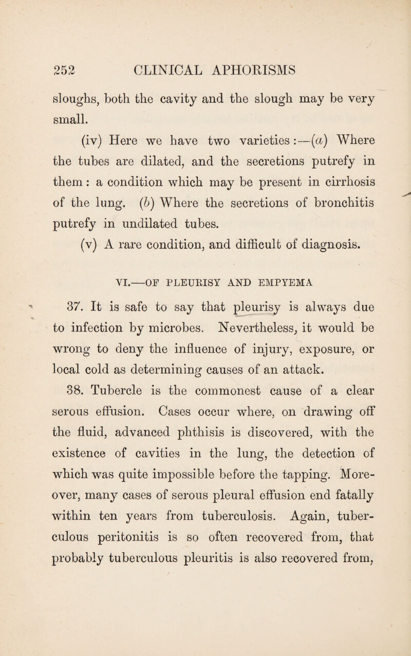 sloughs, both the cavity and the slough may be very small. (iv) Here we have two varieties :—(a) Where the tubes are dilated, and the secretions putrefy in them: a condition which may be present in cirrhosis of the lung. (b) Where the secretions of bronchitis putrefy in undilated tubes. (v) A rare condition, and difficult of diagnosis. VI.—OF PLEUKISY AND EMPYEMA 37. It is safe to say that pleurisy is always due to infection by microbes. Nevertheless, it would be wrong to deny the influence of injury, exposure, or local cold as determining causes of an attack. 38. Tubercle is the commonest cause of a clear serous effusion. Cases occur where, on drawing off the fluid, advanced phthisis is discovered, with the existence of cavities in the lung, the detection of which was quite impossible before the tapping. More¬ over, many cases of serous pleural effusion end fatally within ten years from tuberculosis. Again, tuber¬ culous peritonitis is so often recovered from, that probably tuberculous pleuritis is also recovered from,