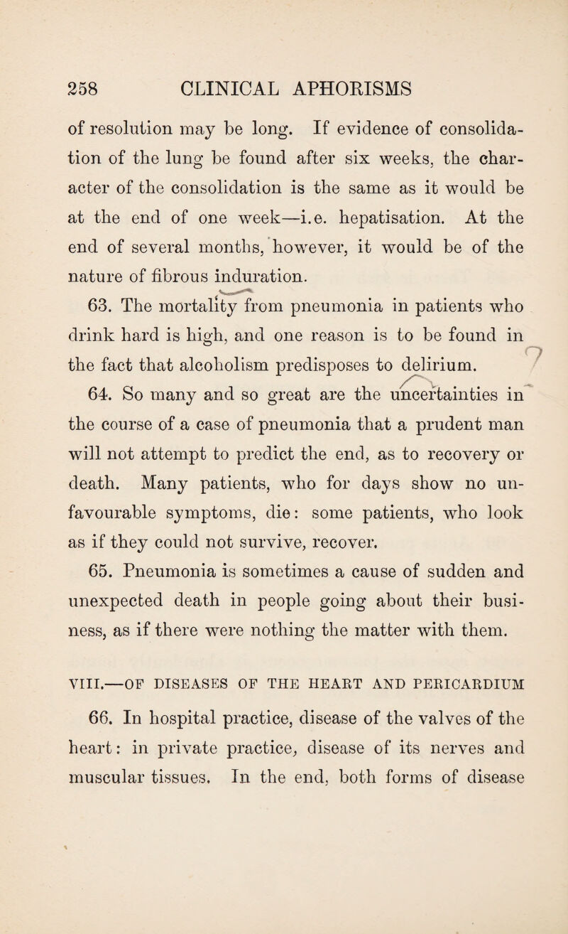 of resolution may be long. If evidence of consolida¬ tion of the lung be found after six weeks, the char¬ acter of the consolidation is the same as it would be at the end of one week—i.e. hepatisation. At the end of several months, however, it would be of the nature of fibrous induration. 63. The mortality from pneumonia in patients who drink hard is hieh, and one reason is to be found in the fact that alcoholism predisposes to delirium. 64. So many and so great are the uncertainties in the course of a case of pneumonia that a prudent man will not attempt to predict the end, as to recovery or death. Many patients, who for days show no un¬ favourable symptoms, die: some patients, who look as if they could not survive, recover. 65. Pneumonia is sometimes a cause of sudden and unexpected death in people going about their busi¬ ness, as if there were nothing the matter with them. VIII.—OF DISEASES OF THE HEART AND PERICARDIUM 66. In hospital practice, disease of the valves of the heart: in private practice, disease of its nerves and muscular tissues. In the end, both forms of disease