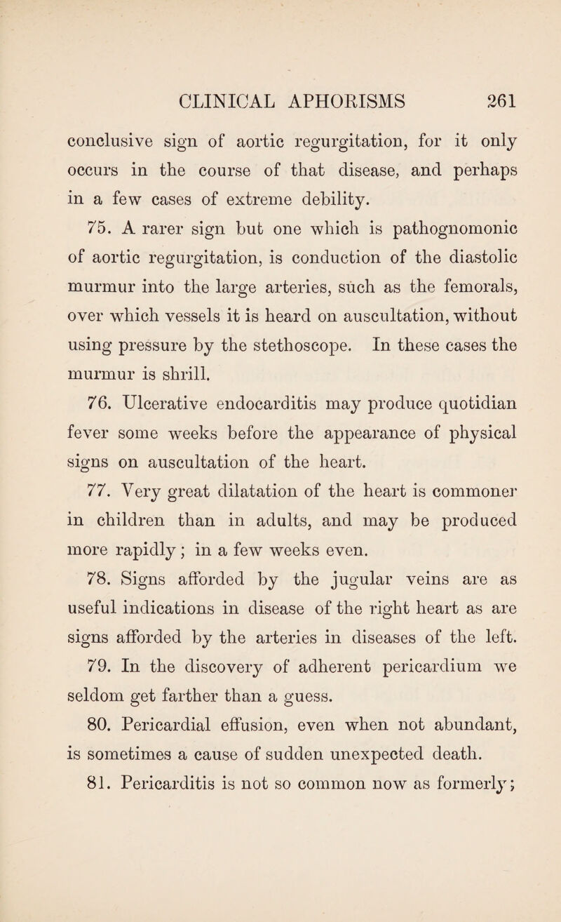 conclusive sign of aortic regurgitation, for it only occurs in the course of that disease, and perhaps in a few cases of extreme debility. 75. A rarer sign but one which is pathognomonic of aortic regurgitation, is conduction of the diastolic murmur into the large arteries, such as the femorals, over which vessels it is heard on auscultation, without using pressure by the stethoscope. In these cases the murmur is shrill. 76. Ulcerative endocarditis may produce quotidian fever some weeks before the appearance of physical signs on auscultation of the heart. 77. Very great dilatation of the heart is commoner in children than in adults, and may be produced more rapidly; in a few weeks even. 78. Signs afforded by the jugular veins are as useful indications in disease of the right heart as are signs afforded by the arteries in diseases of the left. 79. In the discovery of adherent pericardium wre seldom get farther than a guess. 80. Pericardial effusion, even when not abundant, is sometimes a cause of sudden unexpected death. 81. Pericarditis is not so common now as formerly;