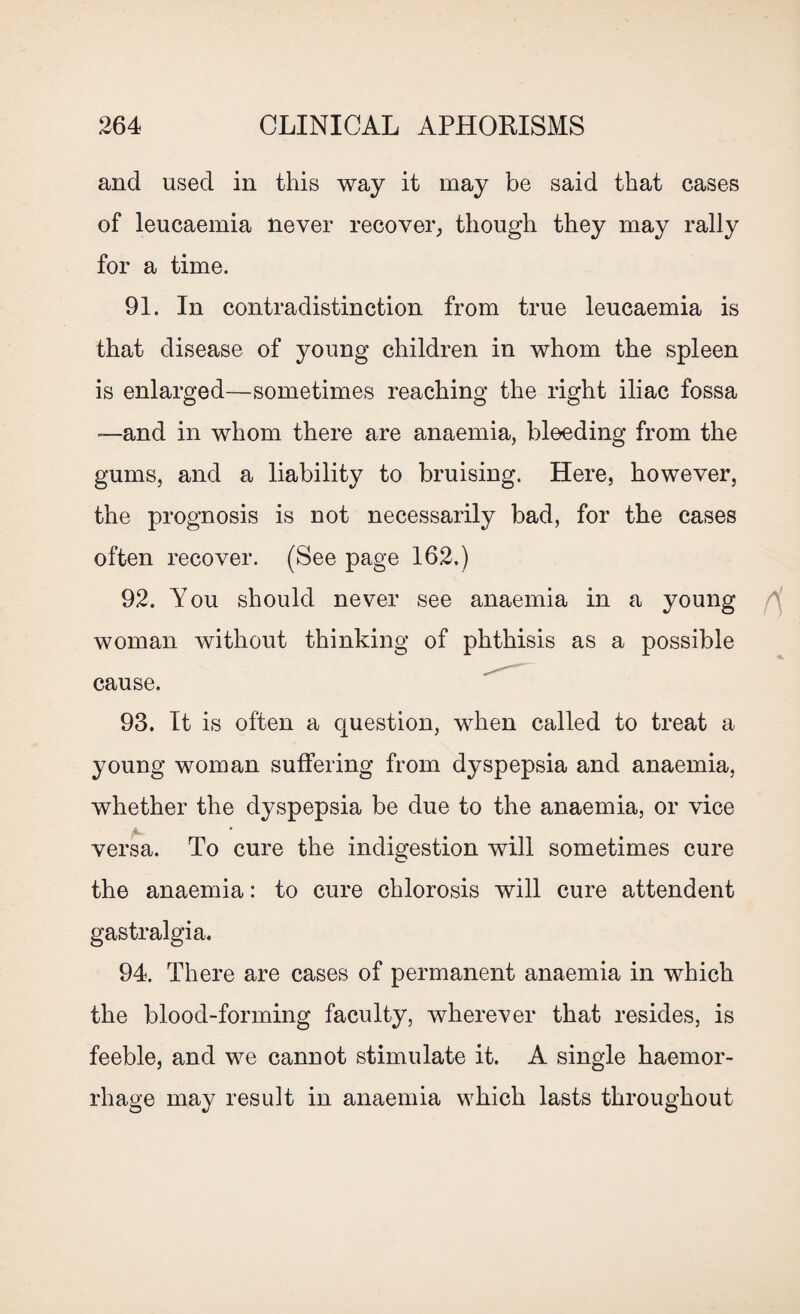 and used in this way it may be said that cases of leucaemia never recover, though they may rally for a time. 91. In contradistinction from true leucaemia is that disease of young children in whom the spleen is enlarged—sometimes reaching the right iliac fossa —and in whom there are anaemia, bleeding from the gums, and a liability to bruising. Here, however, the prognosis is not necessarily bad, for the cases often recover. (See page 162.) 92. You should never see anaemia in a young woman without thinking of phthisis as a possible cause. 93. It is often a question, when called to treat a young woman suffering from dyspepsia and anaemia, whether the dyspepsia be due to the anaemia, or vice versa. To cure the indigestion will sometimes cure the anaemia: to cure chlorosis will cure attendent gastralgia. 94. There are cases of permanent anaemia in which the blood-forming faculty, wherever that resides, is feeble, and we cannot stimulate it. A single haemor¬ rhage may result in anaemia which lasts throughout