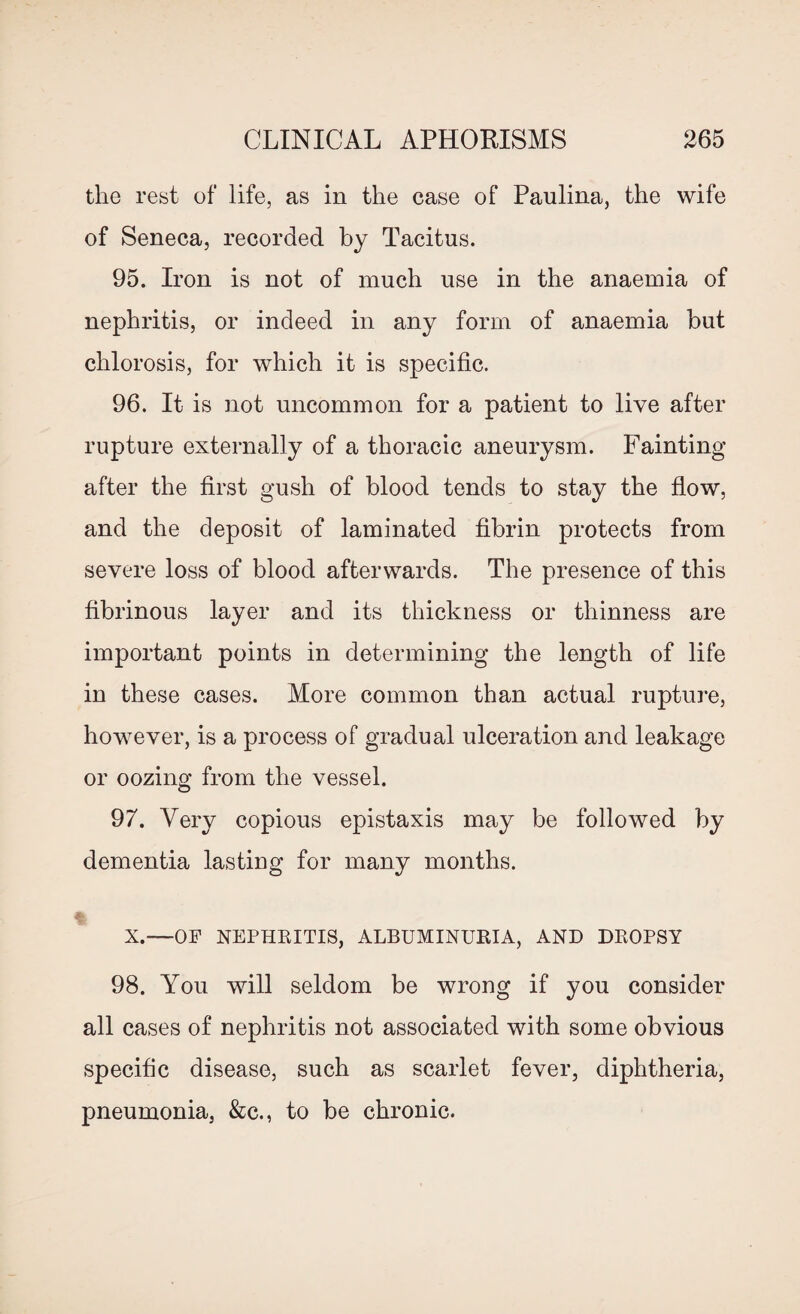 the rest of life, as in the case of Paulina, the wife of Seneca, recorded by Tacitus. 95. Iron is not of much use in the anaemia of nephritis, or indeed in any form of anaemia but chlorosis, for which it is specific. 96. It is not uncommon for a patient to live after rupture externally of a thoracic aneurysm. Fainting after the first gush of blood tends to stay the flow, and the deposit of laminated fibrin protects from severe loss of blood afterwards. The presence of this fibrinous layer and its thickness or thinness are important points in determining the length of life in these cases. More common than actual rupture, however, is a process of gradual ulceration and leakage or oozing from the vessel. 97. Very copious epistaxis may be followed by dementia lasting for many months. X.—OF NEPHRITIS, ALBUMINURIA, AND DROPSY 98. You will seldom be wrong if you consider all cases of nephritis not associated with some obvious specific disease, such as scarlet fever, diphtheria, pneumonia, &c., to be chronic.