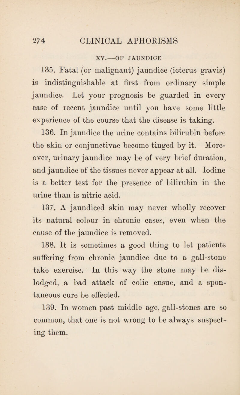 XY.—OF JAUNDICE 135. Fatal (or malignant) jaundice (icterus gravis) is indistinguishable at first from ordinary simple jaundice. Let your prognosis be guarded in every case of recent jaundice until you have some little experience of the course that the disease is taking. 136. In jaundice the urine contains bilirubin before the skin or conjunctivae become tinged by it. More¬ over, urinary jaundice may be of very brief duration, and jaundice of the tissues never appear at all. Iodine is a better test for the presence of bilirubin in the urine than is nitric acid. 137. A jaundiced skin may never wholly recover its natural colour in chronic cases, even when the cause of the jaundice is removed. 138. It is sometimes a good thing to let patients suffering from chronic jaundice due to a gall-stone take exercise. In this way the stone may be dis¬ lodged, a bad attack of colic ensue, and a spon¬ taneous cure be effected. 139. In women past middle age, gall-stones are so common, that one is not wrong to be always suspect¬ ing them.