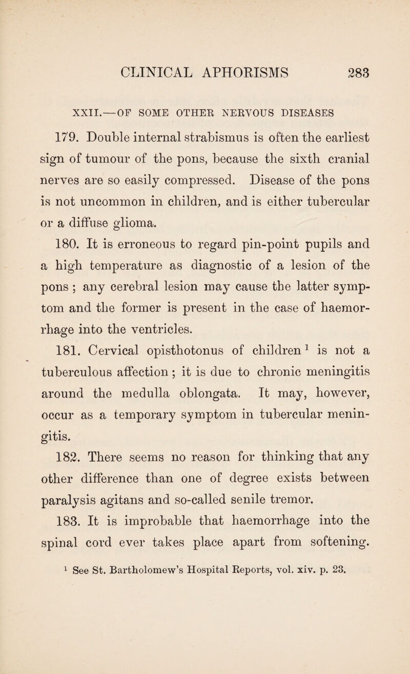 XXII. — OF SOME OTHER NERVOUS DISEASES 179. Double internal strabismus is often the earliest sign of tumour of the pons, because the sixth cranial nerves are so easily compressed. Disease of the pons is not uncommon in children, and is either tubercular or a diffuse glioma. 180. It is erroneous to regard pin-point pupils and a high temperature as diagnostic of a lesion of the pons ; any cerebral lesion may cause the latter symp¬ tom and the former is present in the case of haemor¬ rhage into the ventricles. 181. Cervical opisthotonus of children1 is not a tuberculous affection; it is due to chronic meningitis around the medulla oblongata. It may, however, occur as a temporary symptom in tubercular menin¬ gitis. 182. There seems no reason for thinking that any other difference than one of degree exists between paralysis agitans and so-called senile tremor. 183. It is improbable that haemorrhage into the spinal cord ever takes place apart from softening. 1 See St. Bartholomew’s Hospital Reports, vol. xiv. p. 23.