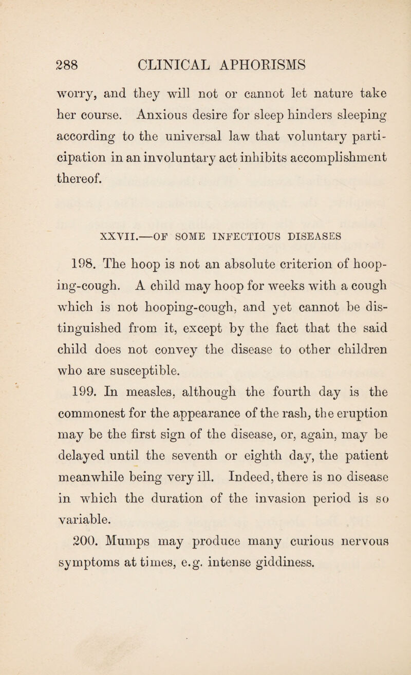 worry, and they will not or cannot let nature take her course. Anxious desire for sleep hinders sleeping according to the universal law that voluntary parti¬ cipation in an involuntary act inhibits accomplishment thereof. XXVII.—OF SOME INFECTIOUS DISEASES 198. The hoop is not an absolute criterion of hoop¬ ing-cough. A child may hoop for weeks with a cough which is not hooping-cough, and yet cannot be dis¬ tinguished from it, except by the fact that the said child does not convey the disease to other children who are susceptible. 199. In measles, although the fourth day is the commonest for the appearance of the rash, the eruption may be the first sign of the disease, or, again, may be delayed until the seventh or eighth day, the patient meanwhile being very ill. Indeed, there is no disease in which the duration of the invasion period is so variable. 200. Mumps may produce many curious nervous symptoms at times, e.g. intense giddiness.