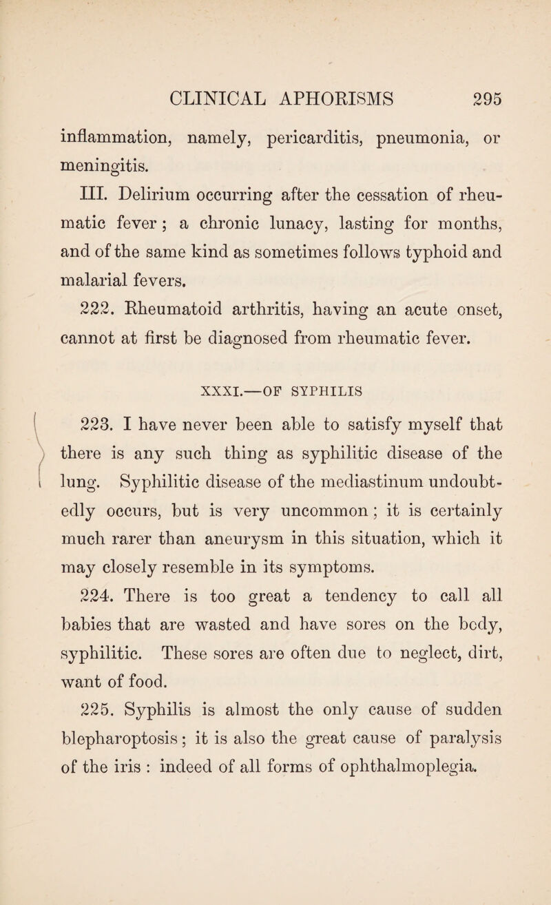 inflammation, namely, pericarditis, pneumonia, or meningitis. III. Delirium occurring after the cessation of rheu¬ matic fever; a chronic lunacy, lasting for months, and of the same kind as sometimes follows typhoid and malarial fevers. 222. Rheumatoid arthritis, having an acute onset, cannot at first be diagnosed from rheumatic fever. XXXI.—OF SYPHILIS 223. I have never been able to satisfy myself that there is any such thing as syphilitic disease of the lung. Syphilitic disease of the mediastinum undoubt¬ edly occurs, but is very uncommon; it is certainly much rarer than aneurysm in this situation, which it may closely resemble in its symptoms. 224. There is too great a tendency to call all babies that are wasted and have sores on the body, syphilitic. These sores are often due to neglect, dirt, want of food. 225. Syphilis is almost the only cause of sudden blepharoptosis; it is also the great cause of paralysis of the iris : indeed of all forms of ophthalmoplegia.