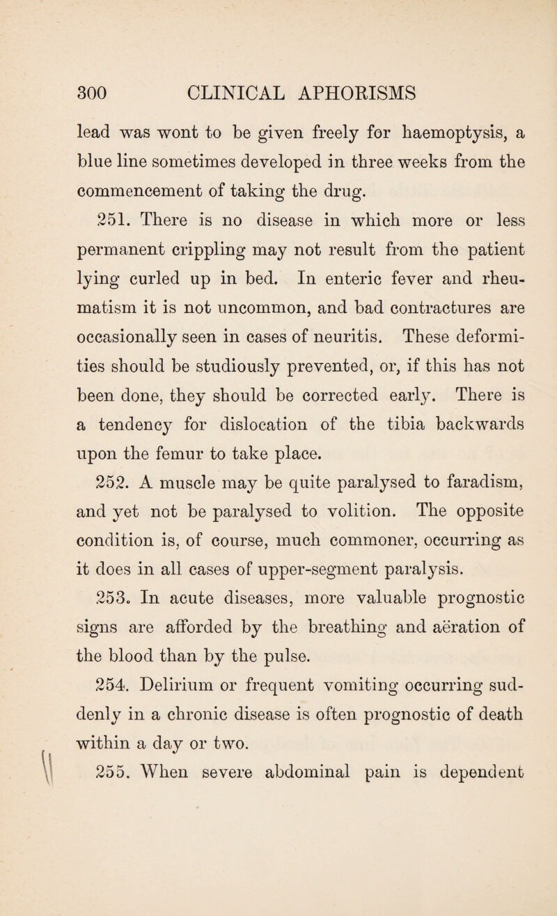 lead was wont to be given freely for haemoptysis, a blue line sometimes developed in three weeks from the commencement of taking the drug. 251. There is no disease in which more or less permanent crippling may not result from the patient lying curled up in bed. In enteric fever and rheu¬ matism it is not uncommon, and bad contractures are occasionally seen in cases of neuritis. These deformi¬ ties should be studiously prevented, or, if this has not been done, they should be corrected early. There is a tendency for dislocation of the tibia backwards upon the femur to take place. 252. A muscle may be quite paralysed to faradism, and yet not be paralysed to volition. The opposite condition is, of course, much commoner, occurring as it does in all cases of upper-segment paralysis. 253. In acute diseases, more valuable prognostic signs are afforded by the breathing and aeration of the blood than by the pulse. 254. Delirium or frequent vomiting occurring sud¬ denly in a chronic disease is often prognostic of death within a day or two. 255. When severe abdominal pain is dependent