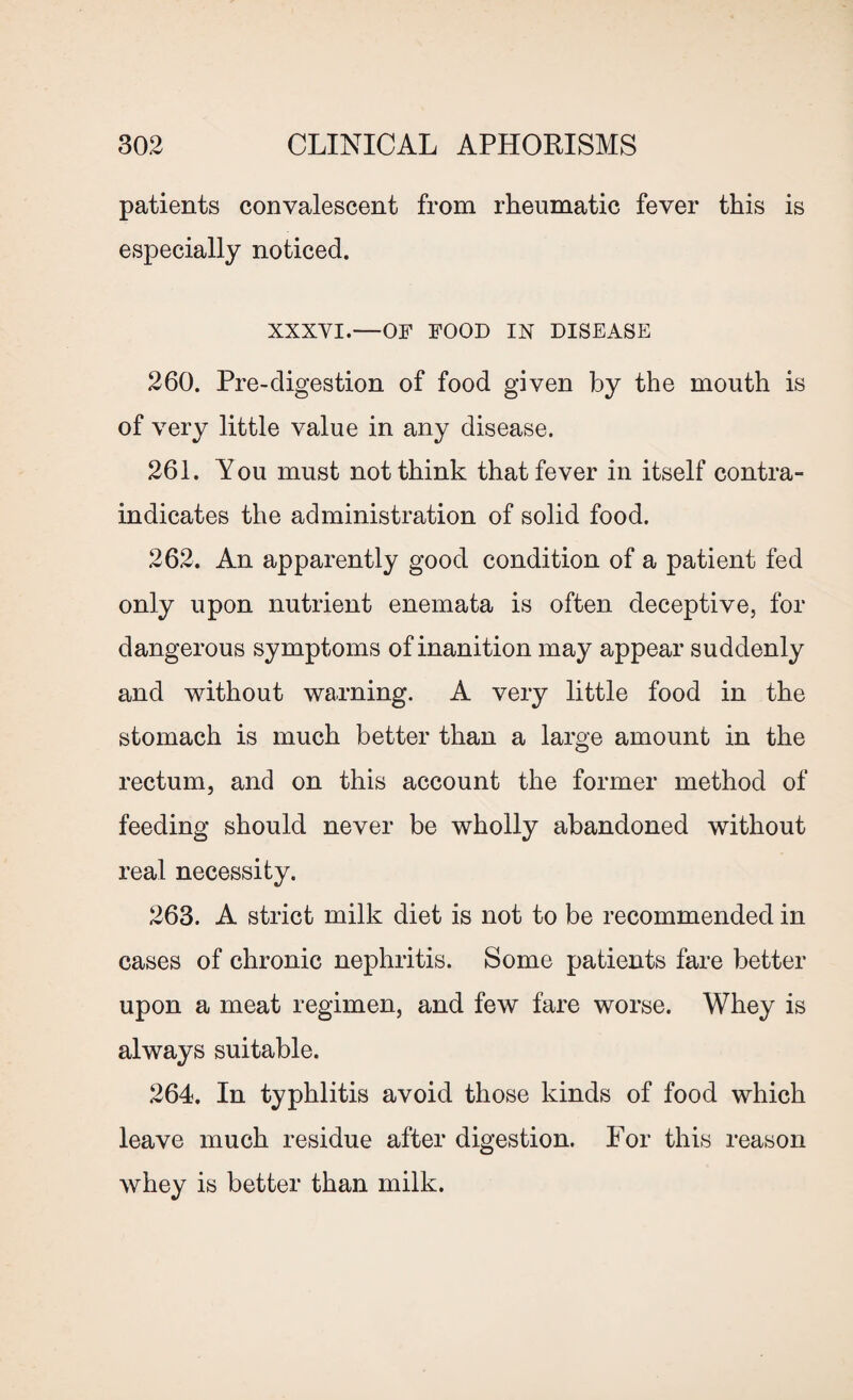 patients convalescent from rheumatic fever this is especially noticed. XXXVI.—OF FOOD IN DISEASE 260. Pre-digestion of food given by the mouth is of very little value in any disease. 261. You must not think that fever in itself contra¬ indicates the administration of solid food. 262. An apparently good condition of a patient fed only upon nutrient enemata is often deceptive, for dangerous symptoms of inanition may appear suddenly and without warning. A very little food in the stomach is much better than a large amount in the rectum, and on this account the former method of feeding should never be wholly abandoned without real necessity. 263. A strict milk diet is not to be recommended in cases of chronic nephritis. Some patients fare better upon a meat regimen, and few fare worse. Whey is always suitable. 264. In typhlitis avoid those kinds of food which leave much residue after digestion. For this reason whey is better than milk.
