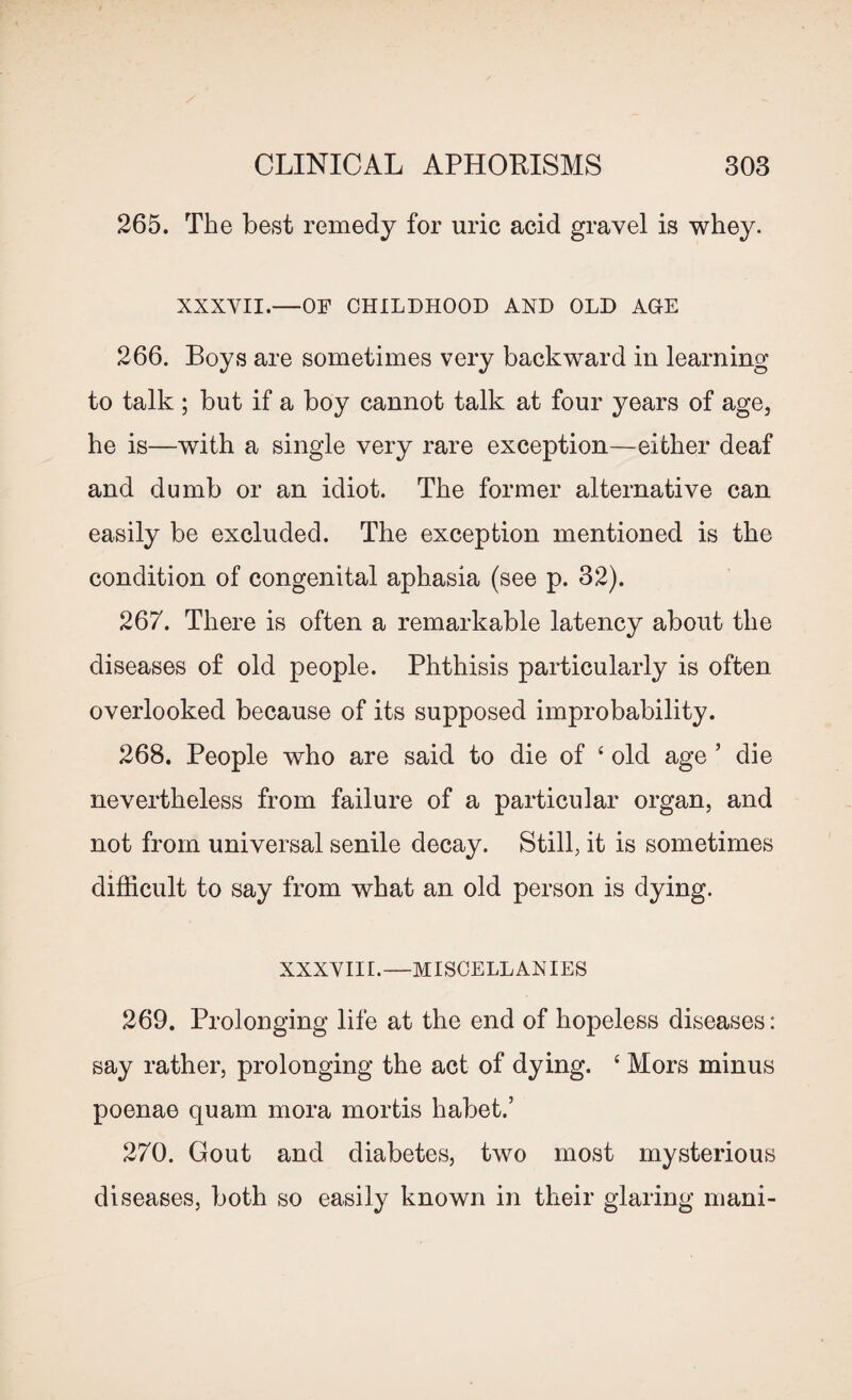 265. The best remedy for uric acid gravel is whey. XXXVII.—OF CHILDHOOD AND OLD AGE 266. Boys are sometimes very backward in learning to talk ; but if a boy cannot talk at four years of age, he is—with a single very rare exception—either deaf and dumb or an idiot. The former alternative can easily be excluded. The exception mentioned is the condition of congenital aphasia (see p. 32). 267. There is often a remarkable latency about the diseases of old people. Phthisis particularly is often overlooked because of its supposed improbability. 268. People who are said to die of ‘ old age ’ die nevertheless from failure of a particular organ, and not from universal senile decay. Still, it is sometimes difficult to say from what an old person is dying. XXXVIII.—MISCELLANIES 269. Prolonging life at the end of hopeless diseases: say rather, prolonging the act of dying. { Mors minus poenae quam mora mortis habet.’ 270. Gout and diabetes, two most mysterious diseases, both so easily known in their glaring mani-