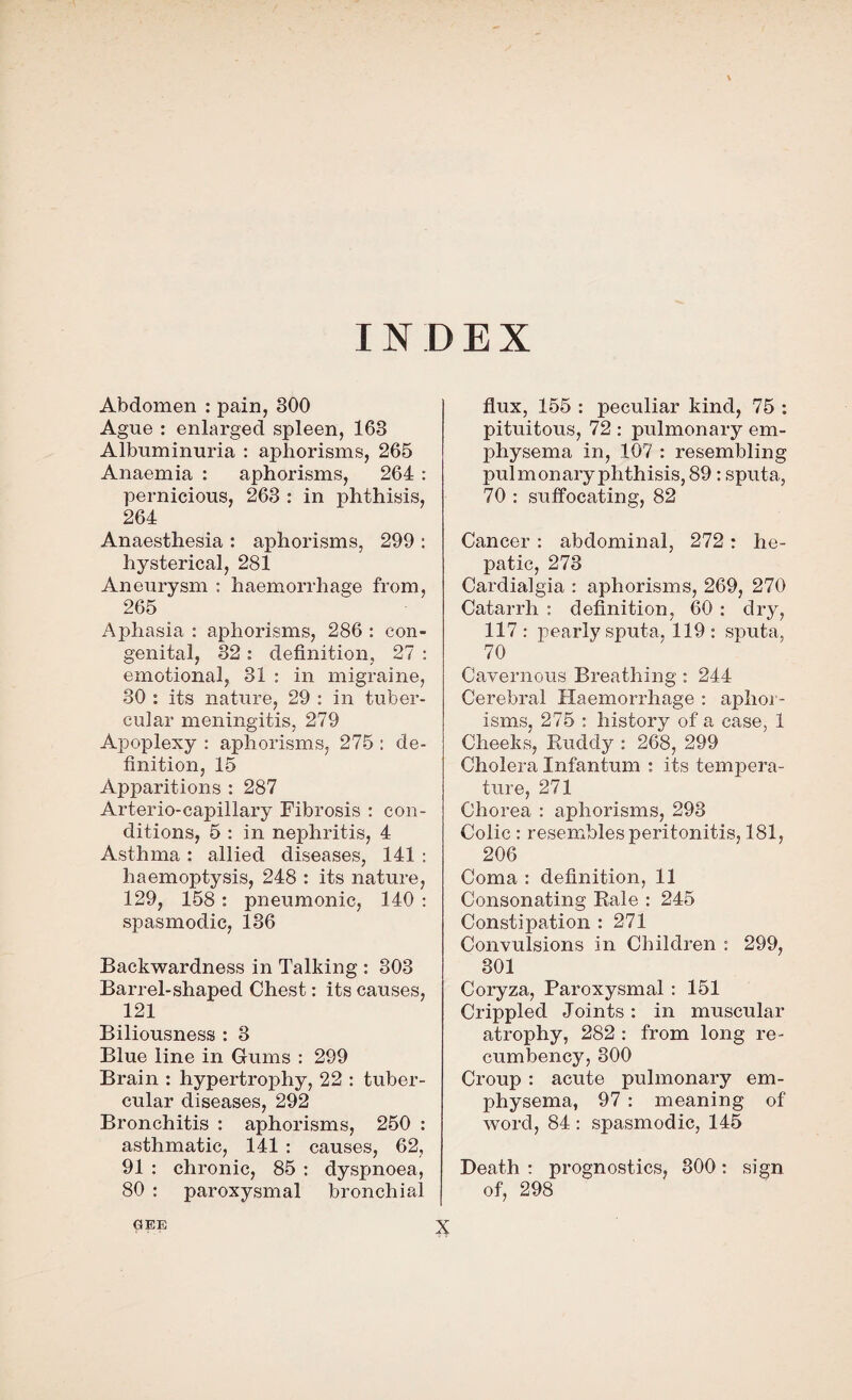 INDEX Abdomen : pain, 800 Ague : enlarged spleen, 168 Albuminuria : aphorisms, 265 Anaemia : aphorisms, 264 : pernicious, 263 : in phthisis, 264 Anaesthesia : aphorisms, 299 : hysterical, 281 Aneurysm : haemorrhage from, 265 Aphasia : aphorisms, 286 : con¬ genital, 32 : definition, 27 : emotional, 31 : in migraine, 30 : its nature, 29 : in tuber¬ cular meningitis, 279 Apoplexy : aphorisms, 275 : de¬ finition, 15 Apparitions : 287 Arterio-capillary Fibrosis : con¬ ditions, 5 : in nephritis, 4 Asthma : allied diseases, 141 : haemoptysis, 248 : its nature, 129, 158 : pneumonic, 140 : spasmodic, 136 Backwardness in Talking : 303 Barrel-shaped Chest: its causes, 121 Biliousness : 3 Blue line in Gums : 299 Brain : hypertrophy, 22 : tuber¬ cular diseases, 292 Bronchitis : aphorisms, 250 : asthmatic, 141 : causes, 62, 91 : chronic, 85 : dyspnoea, 80 : paroxysmal bronchial flux, 155 : peculiar kind, 75 : pituitous, 72 : pulmonary em¬ physema in, 107 : resembling pulmonary phthisis, 89: sputa, 70 : suffocating, 82 Cancer : abdominal, 272: he¬ patic, 273 Cardialgia : aphorisms, 269, 270 Catarrh : definition, 60 : dry, 117 : pearly sputa, 119 : sputa, 70 Cavernous Breathing: 244 Cerebral Haemorrhage : aphor¬ isms, 275 : history of a case, 1 Cheeks, Ruddy : 268, 299 Cholera Infantum : its tempera¬ ture, 271 Chorea : aphorisms, 293 Colic : resembles peritonitis, 181, 206 Coma : definition, 11 Consonating Rale : 245 Constipation : 271 Convulsions in Children : 299, 301 Coryza, Paroxysmal : 151 Crippled Joints: in muscular atrophy, 282 : from long re¬ cumbency, 300 Croup : acute pulmonary em¬ physema, 97 : meaning of word, 84 : spasmodic, 145 Death : prognostics, 300: sign of, 298 GEE X