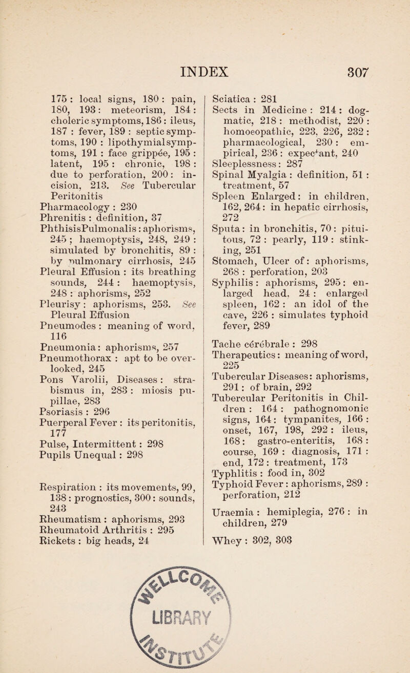 175: local signs, 180: pain, 180, 193: meteorism, 184: choleric symptoms, 186: ileus, 187 : fever, 189 : septic symp¬ toms, 190 : lipothymialsymp¬ toms, 191 : face grippee, 195 : latent, 195 : chronic, 198 : due to perforation, 200: in¬ cision, 218. See Tubercular Peritonitis Pharmacology : 230 Phrenitis ’. definition, 37 PhthisisPulmonalis: aphorisms, 245 ; haemoptysis, 248, 249 : simulated by bronchitis, 89 : by oulmonary cirrhosis, 245 Pleural Effusion : its breathing sounds, 244 : haemoptysis, 248 : aphorisms, 252 Pleurisy: aphorisms, 253. See Pleural Effusion Pneumodes : meaning of word, 116 Pneumonia: aphorisms, 257 Pneumothorax : apt to be over¬ looked, 245 Pons Varolii, Diseases: stra¬ bismus in, 283: miosis pu- pillae, 283 Psoriasis : 296 Puerperal Fever : its peritonitis, 177 Pulse, Intermittent : 298 Pupils Unequal: 298 Respiration : its movements, 99, 138: prognostics, 300: sounds, 243 Rheumatism: aphorisms, 293 Rheumatoid Arthritis : 295 Rickets : big heads, 24 Sciatica : 281 Sects in Medicine : 214: dog¬ matic, 218 : methodist, 220 : homoeopathic, 223, 226, 232 : pharmacological, 230: em¬ pirical, 236 : expectant, 240 Sleeplessness: 287 Spinal Myalgia : definition, 51 : treatment, 57 Spleen Enlarged: in children, 162, 264: in hepatic cirrhosis, 272 Sputa: in bronchitis, 70: pitui- tous, 72 : pearly, 119 : stink¬ ing, 251 Stomach, Ulcer of: aphorisms, 268 : perforation, 208 Syphilis : aphorisms, 295: en¬ larged head, 24 : enlarged spleen, 162 : an idol of the cave, 226 : simulates typhoid fever, 289 Taclie cerebrate : 298 Therapeutics: meaning of word, 225 Tubercular Diseases: aphorisms, 291: of brain, 292 Tubercular Peritonitis in Chil¬ dren : 164 : pathognomonic signs, 164 : tympanites, 166 : onset, 167, 198, 292: ileus, 168: gastro-enteritis, 168 : course, 169 : diagnosis, 171 : end, 172: treatment, 173 Typhlitis : food in, 302 Typhoid Fever: aphorisms, 289 : perforation, 212 Uraemia : hemiplegia, 276 : in children, 279 Whey : 302, 303