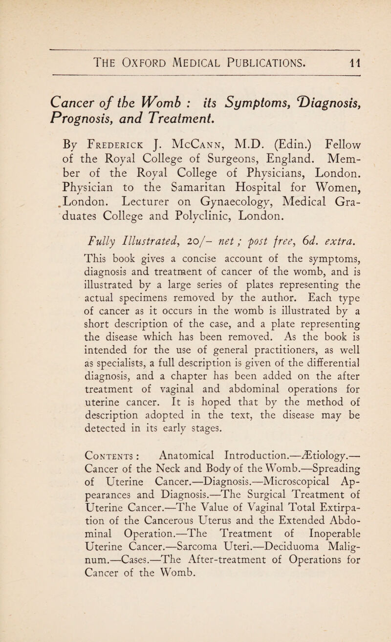 Cancer of the Womb : its Symptoms, Diagnosis, Prognosis, and Treatment. By Frederick J. McCann, M.D. (Edin.) Fellow of the Royal College of Surgeons, England. Mem¬ ber of the Royal College of Physicians, London. Physician to the Samaritan Hospital for Women, .London. Lecturer on Gynaecology, Medical Gra¬ duates College and Polyclinic, London. Fully Illustrated, 20/- net ; 'post free, 6d. extra. This book gives a concise account of the symptoms, diagnosis and treatment of cancer of the womb, and is illustrated by a large series of plates representing the actual specimens removed by the author. Each type of cancer as it occurs in the womb is illustrated by a short description of the case, and a plate representing the disease which has been removed. As the book is intended for the use of general practitioners, as well as specialists, a full description is given of the differentia] diagnosis, and a chapter has been added on the after treatment of vaginal and abdominal operations for uterine cancer. It is hoped that by the method of description adopted in the text, the disease may be detected in its early stages. Contents : Anatomical Introduction.—dEtiology.— Cancer of the Neck and Body of the Womb.—Spreading of Uterine Cancer.—Diagnosis.—Microscopical Ap¬ pearances and Diagnosis.—The Surgical Treatment of Uterine Cancer.—The Value of Vaginal Total Extirpa¬ tion of the Cancerous Uterus and the Extended Abdo¬ minal Operation.—The Treatment of Inoperable Uterine Cancer.—Sarcoma Uteri.—Deciduoma Malig- num.—Cases.—The After-treatment of Operations for Cancer of the Womb.