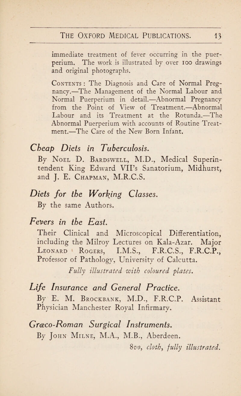 immediate treatment of fever occurring in the puer- perium. The work is illustrated bp over ioo drawings and original photographs. Contents : The Diagnosis and Care of Normal Preg¬ nancy.—The Management of the Normal Labour and Normal Puerperium in detail.—Abnormal Pregnancy from the Point of View of Treatment.—Abnormal Labour and its Treatment at the Rotunda.—The Abnormal Puerperium with accounts of Routine Treat¬ ment.—The Care of the New Born Infant. Cheap Diets in Tuberculosis. By Noel D. Bardswell, M.D., Medical Superin¬ tendent King Edward VIPs Sanatorium, Midhurst, and J. E. Chapman, M.R.C.S. Diets for the Wording Classes. By the same Authors. Fevers in the East. Their Clinical and Microscopical Differentiation, including the Milroy Lectures on Kala-Azar. Major Leonard Rogers, I.M.S., F.R.C.S., F.R.C.P., Professor of Pathology, University of Calcutta. Fully illustrated with coloured 'plates. Life Insurance and General Practice. By E. M. Brockbank, M.D., F.R.C.P. Assistant Physician Manchester Royal Infirmary. Grceco-Roman Surgical Instruments. By John Milne, M.A., M.B., Aberdeen. 8vo, cloth, fully illustrated.