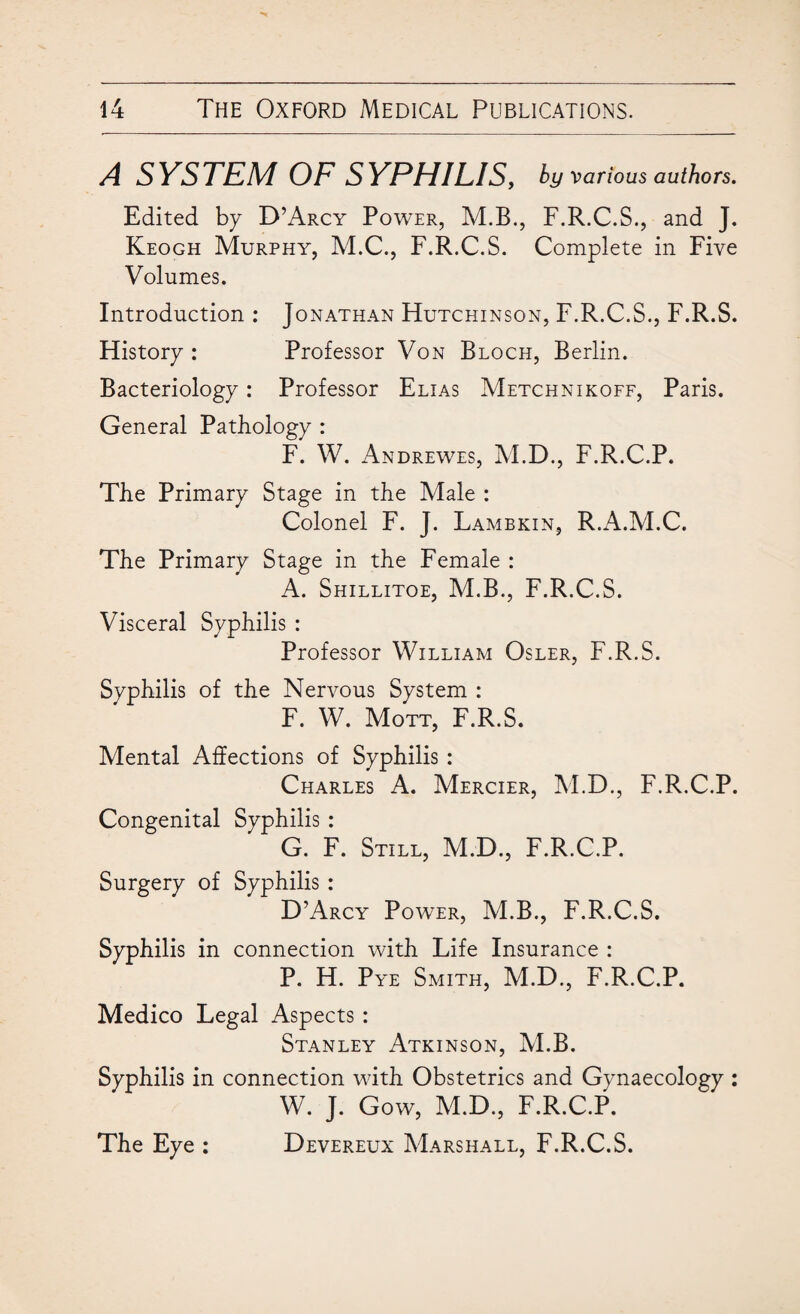 A SYSTEM OF SYPHILIS, by various authors. Edited by D’Arcy Power, M.B., F.R.C.S., and J. Keogh Murphy, M.C., F.R.C.S. Complete in Five Volumes. Introduction : Jonathan Hutchinson, F.R.C.S., F.R.S. History : Professor Von Bloch, Berlin. Bacteriology: Professor Elias Metchnikoff, Paris. General Pathology : F. W. Andrewes, M.D., F.R.C.P. The Primary Stage in the Male : Colonel F. J. Lambkin, R.A.M.C. The Primary Stage in the Female : A. Shillitoe, M.B., F.R.C.S. Visceral Syphilis : Professor William Osler, F.R.S. Syphilis of the Nervous System : F. W. Mott, F.R.S. Mental Affections of Syphilis : Charles A. Mercier, M.D., F.R.C.P. Congenital Syphilis : G. F. Still, M.D., F.R.C.P. Surgery of Syphilis : D’Arcy Power, M.B., F.R.C.S. Syphilis in connection with Life Insurance : P. H. Pye Smith, M.D., F.R.C.P. Medico Legal Aspects : Stanley Atkinson, M.B. Syphilis in connection with Obstetrics and Gynaecology : W. J. Gow, M.D., F.R.C.P. The Eye : Devereux Marshall, F.R.C.S.