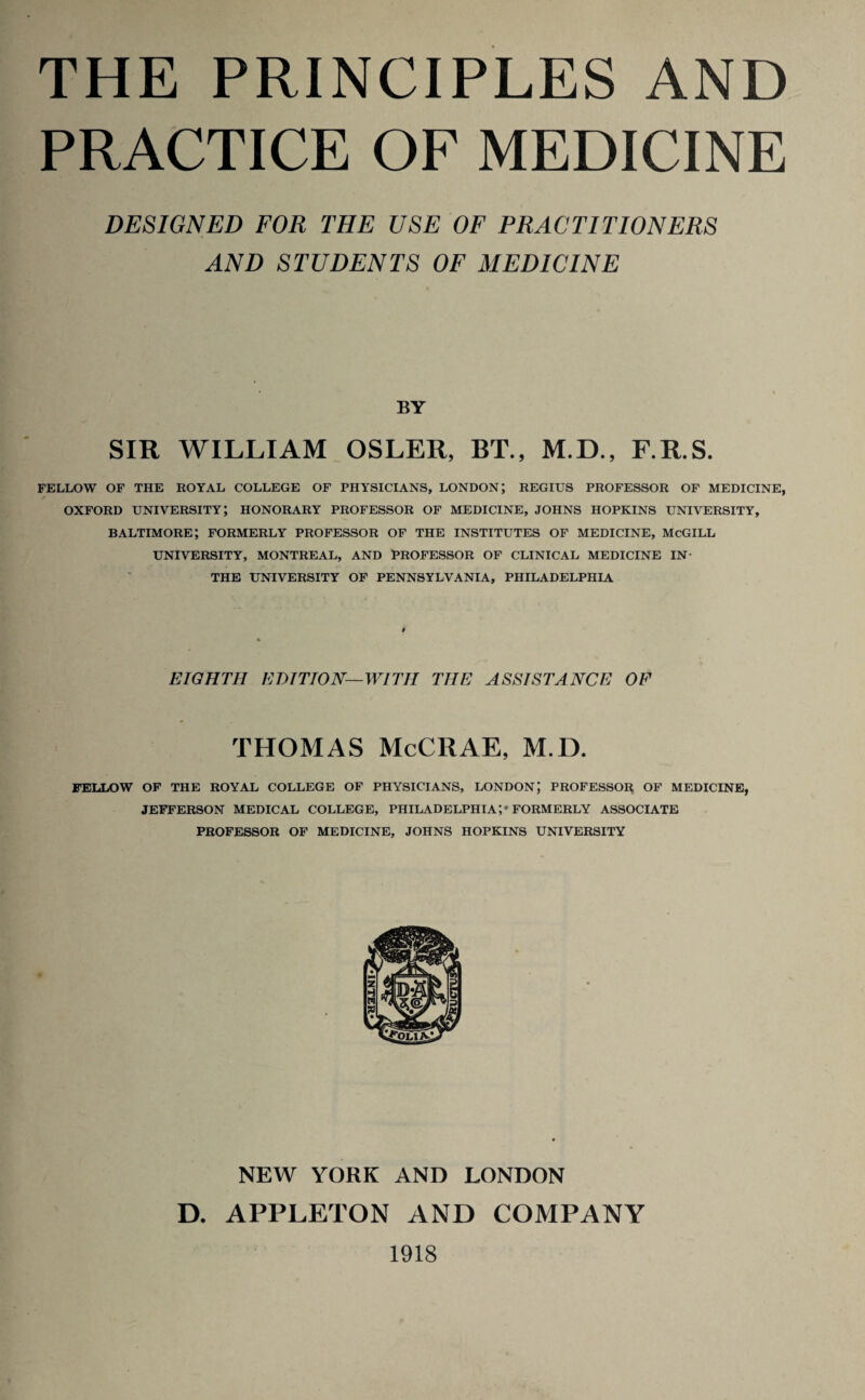 THE PRINCIPLES AND PRACTICE OF MEDICINE DESIGNED FOR THE USE OF PRACTITIONERS AND STUDENTS OF MEDICINE BY SIR WILLIAM OSLER, BT., M.D., F.R.S. FELLOW OF THE ROYAL COLLEGE OF PHYSICIANS, LONDON; REGIUS PROFESSOR OF MEDICINE, OXFORD UNIVERSITY; HONORARY PROFESSOR OF MEDICINE, JOHNS HOPKINS UNIVERSITY, BALTIMORE; FORMERLY PROFESSOR OF THE INSTITUTES OF MEDICINE, McGILL UNIVERSITY, MONTREAL, AND PROFESSOR OF CLINICAL MEDICINE IN- THE UNIVERSITY OF PENNSYLVANIA, PHILADELPHIA EIGHTH EDITION—WITH THE ASSISTANCE OF THOMAS McCRAE, M.D. FELLOW OF THE ROYAL COLLEGE OF PHYSICIANS, LONDON; PROFESSOR OF MEDICINE, JEFFERSON MEDICAL COLLEGE, PHILADELPHIA;* FORMERLY ASSOCIATE PROFESSOR OF MEDICINE, JOHNS HOPKINS UNIVERSITY NEW YORK AND LONDON D. APPLETON AND COMPANY 1918