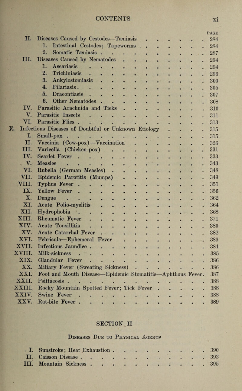 PAGE II. Diseases Caused by Cestodes—Taeniasis.284 1. Intestinal Cestodes; Tapeworms.284 2. Somatic Taeniasis.287 III. Diseases Caused by Nematodes.294 1. Ascariasis.294 2. Trichiniasis.296 3. Ankylostomiasis.300 4. Filariasis.305 5. Dracontiasis.307 6. Other Nematodes.308 IV. Parasitic Arachnida and Ticks.310 Y. Parasitic Insects.311 VI. Parasitic Flies.313 E. Infectious Diseases of Doubtful or Unknown Etiology .... 315 I. Small-pox. 315 II. Vaccinia (Cow-pox)—Vaccination.326 III. Varicella (Chicken-pox). 331 IV. Scarlet Fever ..333 . V. Measles.343 VI. Rubella (German Measles).348 VII. Epidemic Parotitis (Mumps).349 VIII. Typhus Fever.351 IX. Yellow Fever.356 X. Dengue.362 XI. Acute Polio-myelitis.364 XII. Hydrophobia *.368 XIII. Rheumatic Fever.371 XIV. Acute Tonsillitis.380 XV. Acute Catarrhal Fever.382 XVI. Febricula—Ephemeral Fever.383 XVII. Infectious Jaundice.384 XVIII. Milk-sickness.385 XIX. Glandular Fever.386 XX. Miliary Fever (Sweating Sickness).386 XXI. Foot and Mouth Disease—Epidemic Stomatitis—Aphthous Fever. 387 XXII. Psittacosis.388 XXIII. Rocky Mountain Spotted Fever; Tick Fever.388 XXIV. Swine Fever.388 XXV. Rat-bite Fever.389 SECTION II Diseases Due to Physical Agents V . I. Sunstroke; Heat Exhaustion.390 II. Caisson Disease. 393 III. Mountain Sickness.395