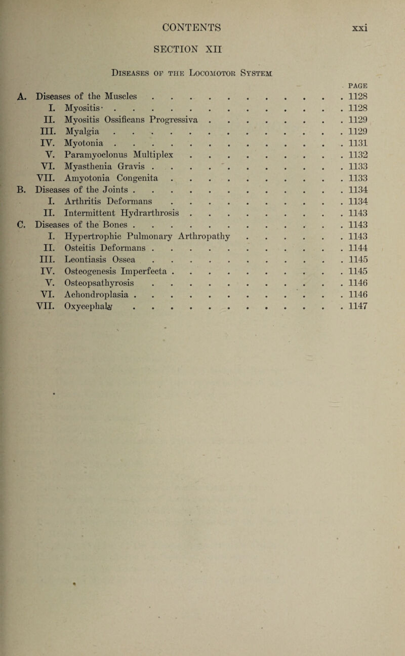 SECTION XII Diseases of the Locomotor System A. Diseases of the Muscles. I. Myositis •. II. Myositis Ossificans Progressiva .... III. Myalgia. IV. Myotonia. V. Paramyoclonus Multiplex. VI. Myasthenia Gravis. VII. Amyotonia Congenita. B. Diseases of the Joints. I. Arthritis Deformans. II. Intermittent Hydrarthrosis. C. Diseases of the Bones. I. Hypertrophic Pulmonary Arthropathy II. Osteitis Deformans. III. Leontiasis Ossea. IV. Osteogenesis Imperfecta. V. Osteopsathyrosis. VI. Achondroplasia. VII. Oxycephaly .. PAGE . 1128 . 1128 . 1129 . 1129 . 1131 . 1132 . 1133 . 1133 . 1134 . 1134 . 1143 . 1143 . 1143 . 1144 . 1145 . 1145 . 1146 . 1146 . 1147